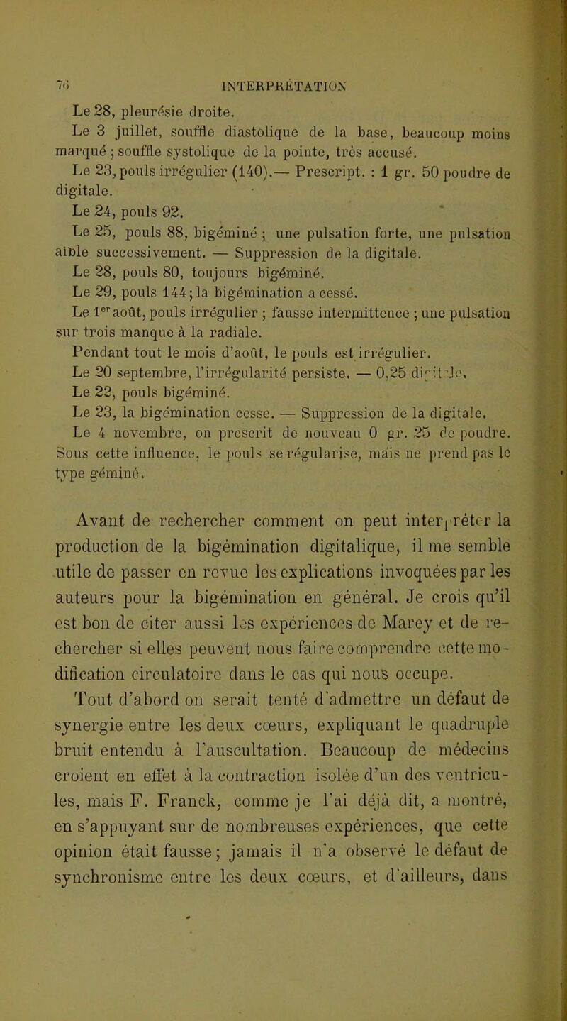 INTERPRETATION 7*i Le 28, pleurésie droite. Le 3 juillet, souffle diastolique de la base, beaucoup moins marqué ; souffle systolique de la pointe, très accusé. Le 23, pouls irrégulier (140).— Prescript. : 1 gr. 50 poudre de digitale. Le 24, pouls 92. Le 25, pouls 88, bigéminé ; une pulsation forte, une pulsation aiüle successivement. — Suppression de la digitale. Le 28, pouls 80, toujours bigéminé. Le 29, pouls 144; la bigémination a cessé. Le 1eraoût, pouls irrégulier ; fausse intermittence ; une pulsation sur trois manque à la radiale. Pendant tout le mois d’août, le pouls est irrégulier. Le 20 septembre, l’irrégularité persiste. — 0,25 difitde. Le 22, pouls bigéminé. Le 23, la bigémination cesse. — Suppression de la digitale. Le 4 novembre, on prescrit de nouveau 0 gr. 25 do poudre. Sous cette influence, le pouls se régularise, mais ne prend pas le type géminé. Avant de rechercher comment on peut interpréter la production de la bigémination digitalique, il me semble utile de passer en revue les explications invoquées par les auteurs pour la bigémination en général. Je crois qu’il est bon de citer aussi les expériences de Marey et de re- chercher si elles peuvent nous faire comprendre cette mo- dification circulatoire dans le cas qui nous occupe. Tout d’abord on serait tenté d'admettre un défaut de synergie entre les deux coeurs, expliquant le quadruple bruit entendu à l’auscultation. Beaucoup de médecins croient en effet à la contraction isolée d’un des ventricu- les, mais F. Franck, comme je l'ai déjà dit, a montré, en s’appuyant sur de nombreuses expériences, que cette opinion était fausse; jamais il n'a observé le défaut de synchronisme entre les deux cœurs, et d’ailleurs, dans