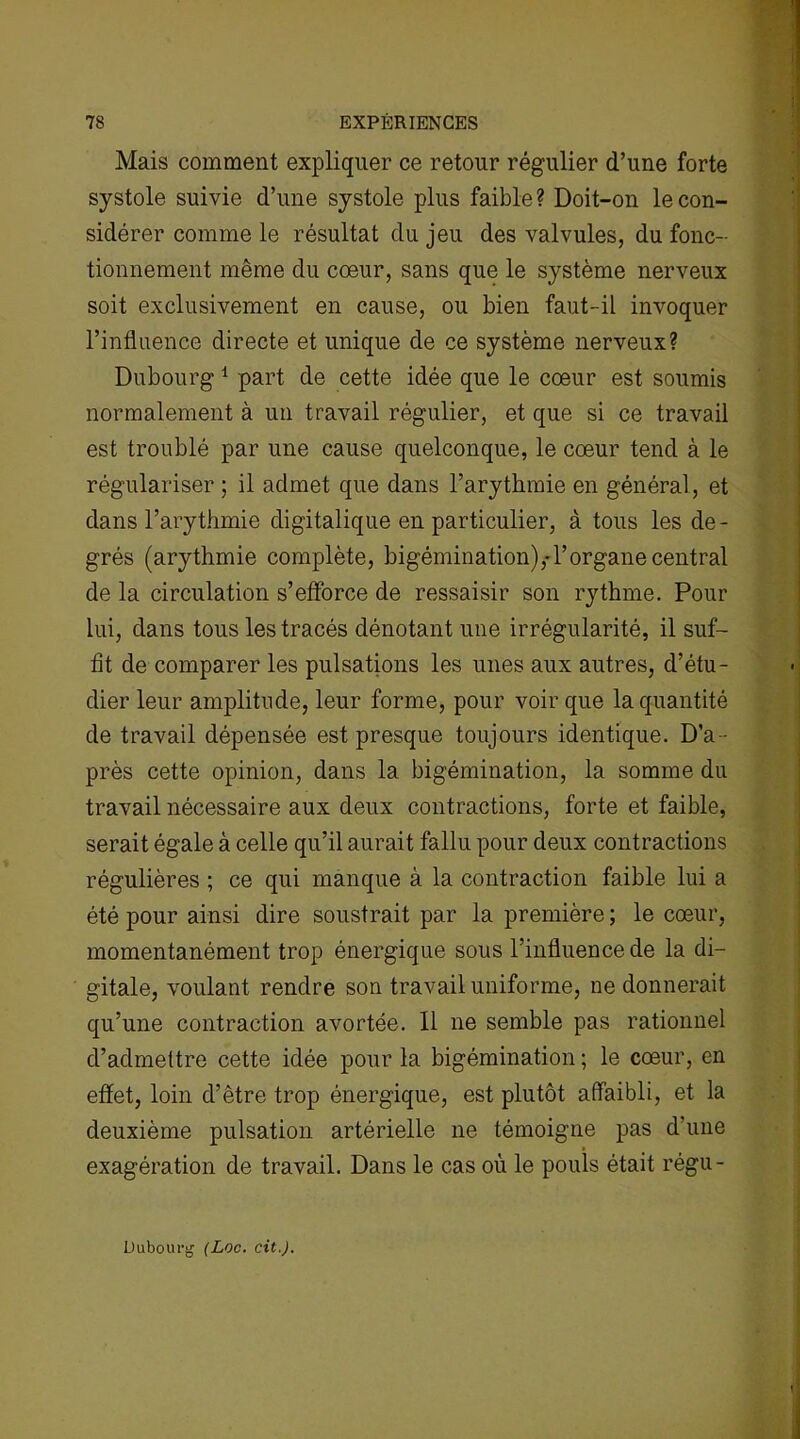 Mais comment expliquer ce retour régulier d’une forte systole suivie d’une systole plus faible? Doit-on le con- sidérer comme le résultat du jeu des valvules, du fonc- tionnement même du cœur, sans que le système nerveux soit exclusivement en cause, ou bien faut-il invoquer l’influence directe et unique de ce système nerveux? Dubourg 1 part de cette idée que le cœur est soumis normalement à un travail régulier, et que si ce travail est troublé par une cause quelconque, le cœur tend à le régulariser ; il admet que dans l’arythmie en général, et dans l’arythmie digitalique en particulier, à tous les de- grés (arythmie complète, bigémination),-l’organe central de la circulation s’efforce de ressaisir son rythme. Pour lui, dans tous les tracés dénotant une irrégularité, il suf- fit de comparer les pulsations les unes aux autres, d’étu- dier leur amplitude, leur forme, pour voir que la quantité de travail dépensée est presque toujours identique. D’a- près cette opinion, dans la bigémination, la somme du travail nécessaire aux deux contractions, forte et faible, serait égale à celle qu’il aurait fallu pour deux contractions régulières ; ce qui manque à la contraction faible lui a été pour ainsi dire soustrait par la première ; le cœur, momentanément trop énergique sous l’influence de la di- gitale, voulant rendre son travail uniforme, ne donnerait qu’une contraction avortée. 11 ne semble pas rationnel d’admettre cette idée pour la bigémination ; le cœur, en effet, loin d’être trop énergique, est plutôt affaibli, et la deuxième pulsation artérielle ne témoigne pas d'une exagération de travail. Dans le cas où le pouls était régu- Dubourg CLoc. cit.).