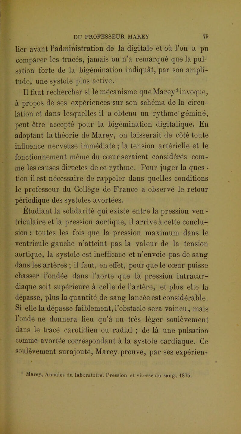 lier avant l’administration de la digitale et où l’on a pu comparer les tracés, jamais on n’a remarqué que la pul- sation forte de la bigémination indiquât, par son ampli- tude, une systole plus active. Il faut rechercher si le mécanisme que Marey1 invoque, à propos de ses expériences sur son schéma de la circu- lation et dans lesquelles il a obtenu un rythme géminé, peut être accepté pour la bigémination digitalique. En adoptant la théorie de Marey, on laisserait de côté toute influence nerveuse immédiate ; la tension artérielle et le fonctionnement môme du coeur seraient considérés com- me les causes directes de ce rythme. Pour juger la ques - tion il est nécessaire de rappeler dans quelles conditions le professeur du Collège de France a observé le retour périodique des systoles avortées. Etudiant la solidarité qui existe entre la pression ven - triculaire et la pression aortique, il arrive à cette conclu- sion : toutes les fois que la pression maximum dans le ventricule gauche n’atteint pas la valeur de la tension aortique, la systole est inefficace et n’envoie pas de sang dans les artères ; il faut, en effet, pour que le coeur puisse chasser l’ondée dans l’aorte que la pression intracar- diaque soit supérieure à celle de l’artère, et plus elle la dépasse, plus la quantité de sang lancée est considérable. Si elle la dépasse faiblement,l’obstacle sera vaincu, mais l’onde ne donnera lieu qu’à un très léger soulèvement dans le tracé carotidien ou radial ; de là une pulsation comme avortée correspondant à la systole cardiaque. Ce soulèvement surajouté, Marey prouve, par ses expérien- 1 Marey, Annales du laboratoire. Pression et vitesse du sang, 1875.