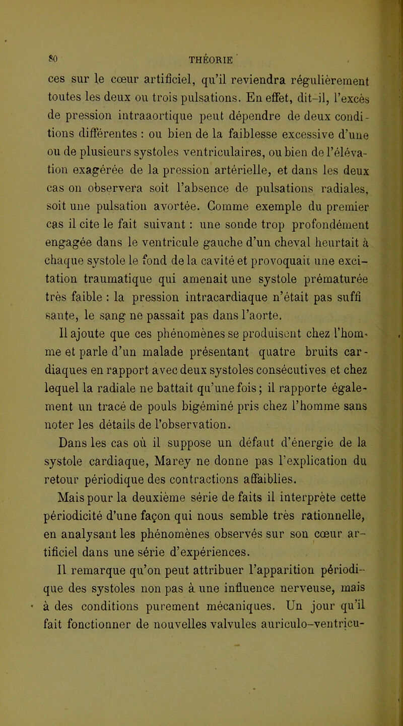 ces sur le cœur artificiel, qu’il reviendra régulièrement toutes les deux ou trois pulsations. En effet, dit-il, l’excès de pression intraaortique peut dépendre de deux condi- tions différentes : ou bien de la faiblesse excessive d’une ou de plusieurs systoles ventriculaires, ou bien de l’éléva- tion exagérée de la pression artérielle, et dans les deux cas on observera soit l’absence de pulsations radiales, soit une pulsation avortée. Gomme exemple du premier cas il cite le fait suivant : une sonde trop profondément engagée dans le ventricule gauche d’un cheval heurtait à chaque systole le fond delà cavité et provoquait une exci- tation traumatique qui amenait une systole prématurée très faible : la pression intracardiaque n’était pas suffi saute, le sang ne passait pas dans l’aorte. 11 ajoute que ces phénomènes se produisent chez l'honn me et parle d’un malade présentant quatre bruits car- diaques en rapport avec deux systoles consécutives et chez lequel la radiale ne battait qu’une fois; il rapporte égale- ment un tracé de pouls bigéminé pris chez l’homme sans noter les détails de l’observation. Dans les cas où il suppose un défaut d’énergie de la systole cardiaque, Marey ne donne pas l’explication du retour périodique des contractions affaiblies. Mais pour la deuxième série de faits il interprète cette périodicité d’une façon qui nous semble très rationnelle, en analysant les phénomènes observés sur son cœur ar- tificiel dans une série d’expériences. Il remarque qu’on peut attribuer l’apparition périodi- que des systoles non pas à une influence nerveuse, mais • à des conditions purement mécaniques. Un jour qu’il fait fonctionner de nouvelles valvules auriculo-ventricu-