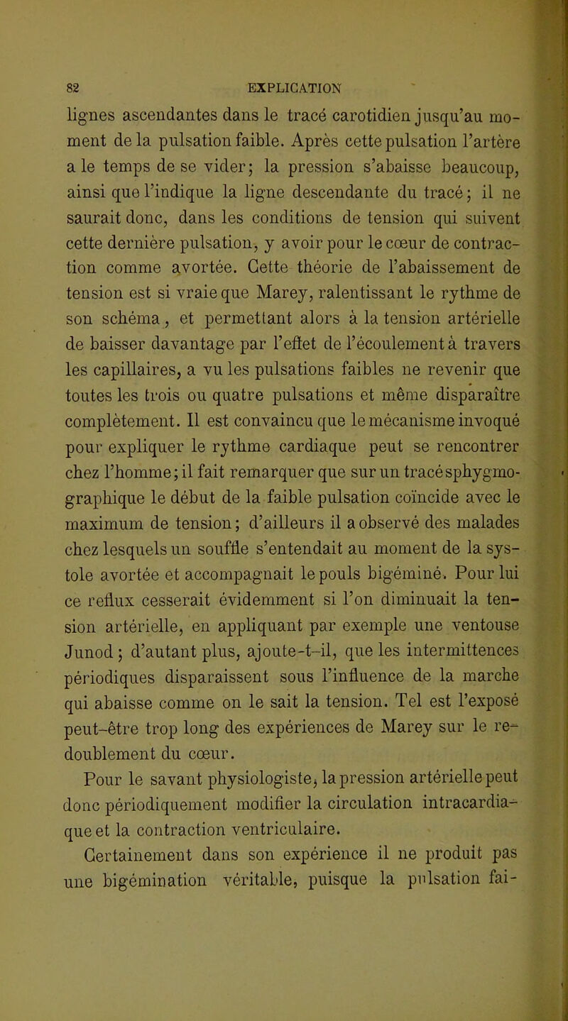 lignes ascendantes dans le tracé carotidien jusqu’au mo- ment delà pulsation faible. Après cette pulsation l’artère ale temps de se vider; la pression s’abaisse beaucoup, ainsi que l’indique la ligne descendante du tracé ; il ne saurait donc, dans les conditions de tension qui suivent cette dernière pulsation, y avoir pour le cœur de contrac- tion comme avortée. Cette théorie de l’abaissement de tension est si vraie que Marey, ralentissant le rythme de son schéma, et permettant alors à la tension artérielle de baisser davantage par l’effet de l’écoulement à travers les capillaires, a vu les pulsations faibles ne revenir que toutes les trois ou quatre pulsations et même disparaître complètement. Il est convaincu que le mécanisme invoqué pour expliquer le rythme cardiaque peut se rencontrer chez l’homme; il fait remarquer que sur un tracésphygmo- graphique le début de la faible pulsation coïncide avec le maximum de tension; d’ailleurs il a observé des malades chez lesquels un souffle s’entendait au moment de la sys- tole avortée et accompagnait le pouls bigéminé. Pour lui ce reflux cesserait évidemment si l’on diminuait la ten- sion artérielle, en appliquant par exemple une ventouse Junod; d’autant plus, ajoute-t-il, que les intermittences périodiques disparaissent sous l’influence de la marche qui abaisse comme on le sait la tension. Tel est l’exposé peut-être trop long des expériences de Marey sur le re- doublement du cœur. Pour le savant physiologiste, la pression artérielle peut donc périodiquement modifier la circulation intracardia- que et la contraction ventriculaire. Certainement dans son expérience il ne produit pas une bigémination véritable, puisque la pulsation fai-