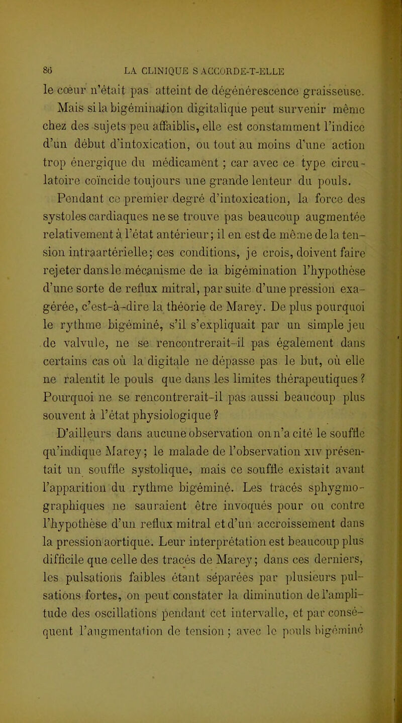 le cœur n’était pas atteint de dégénérescence graisseuse. Mais si la bigéminajtion digitalique peut survenir même chez des sujets peu affaiblis, elle est constamment l’indice d’un début d'intoxication, ou tout au moins d’une action trop énergique du médicament ; car avec ce type circu- latoire coïncide toujours une grande lenteur du pouls. Pondant ce premier degré d’intoxication, la force des systoles cardiaques ne se trouve pas beaucoup augmentée relativement à l’état antérieur; il en est de même delà ten- sion intraartérielle; ces conditions, je crois, doivent faire rejeter dans le mécanisme de la bigémination l’bypotbèse d’une sorte de reflux mitral, par suite d’une pression exa- gérée, c’est-à-dire la théorie de Marey. De plus pourquoi le rythme bigéminé, s’il s’expliquait par un simple jeu de valvule, ne se rencontrerait-il pas également dans certains cas où la digitale ne dépasse pas le but, où elle ne ralentit le pouls que dans les limites thérapeutiques ? Pourquoi ne se rencontrerait-il pas aussi beaucoup plus souvent à l’état physiologique ? D’ailleurs dans aucune observation on n’a cité le souffle i qu’indique Marey; le malade de l’observation xiv présen- tait un souffle systolique, mais ce souffle existait avant l’apparition du rythme bigéminé. Les tracés sphygmo- graphiques 11e sauraient être invoqués pour ou contre l’hypothèse d’un reflux mitral et d’un accroissement dans la pression aortique. Leur interprétation est beaucoup plus difficile que celle des tracés de Marey; dans ces derniers, les pulsations faibles étant séparées par plusieurs pul- sations fortes, 011 peut constater la diminution de l’ampli- tude des oscillations pendant cet intervalle, et par consé- quent l’augmentation de tension ; avec le pouls bigéminé