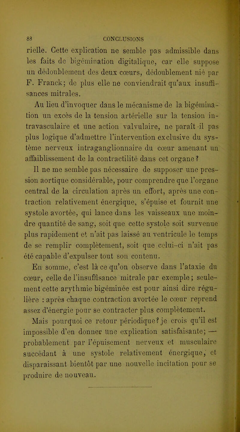 rielle. Cette explication ne semble pas admissible dans les faits de bigémination digitalique, car elle suppose un dédoublement des deux cœurs, dédoublement nié par F. Franck; de plus elle ne conviendrait qu’aux insuffi- sances mitrales. Au lieu d’invoquer dans le mécanisme de la bigémina- tion un excès de la tension artérielle sur la tension in- travasculaire et une action valvulaire, ne paraît -il pas plus logique d’admettre l’intervention exclusive du sys- tème nerveux intraganglionnaire du cœur amenant un affaiblissement de la contractilité dans cet organe ? Il ne me semble pas nécessaire de supposer une pres- sion aortique considérable, pour comprendre que l’organe central de la circulation après un effort, après une con- traction relativement énergique, s’épuise et fournit une systole avortée, qui lance dans les vaisseaux une moin- dre quantité de sang, soit que cette systole soit survenue plus rapidement et n’ait pas laissé au ventricule le temps de se remplir complètement, soit que celui-ci n’ait pas été capable d’expulser tout son contenu. En somme, c’est là ce qu’on observe dans l’ataxie du cœur, celle de l’insuffisance mitrale par exemple ; seule- ment cette arythmie bigéminée est pour ainsi dire régu- lière : après chaque contraction avortée le cœur reprend assez d’énergie pour se contracter plus complètement. Mais pourquoi ce retour périodique? je crois qu'il est impossible d’en donner Une explication satisfaisante; —* probablement par l’épuisement nerveux et musculaire succédant à une systole relativement énergique, et disparaissant bientôt par une nouvelle incitation pour se produire de nouveau.