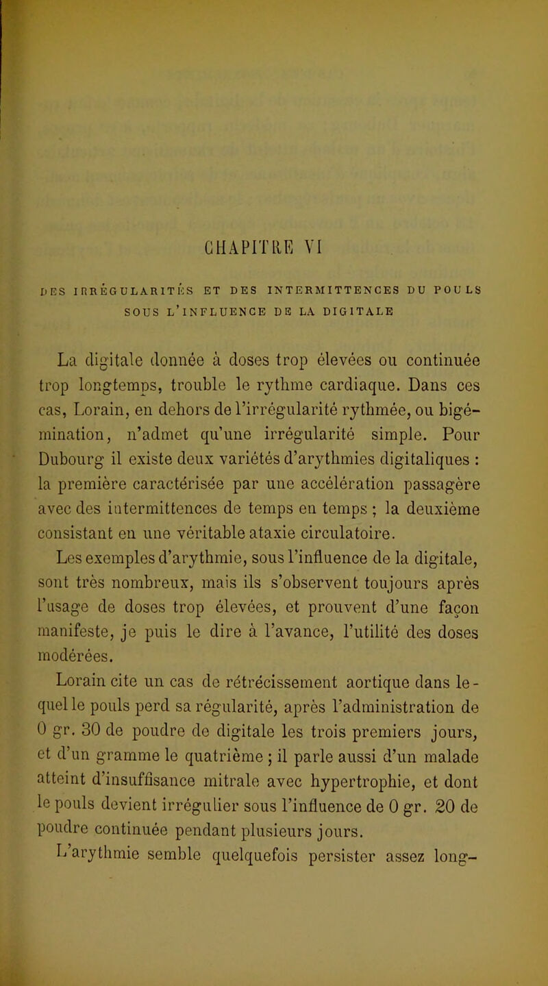 UES I rîREGULARITÉS ET DES INTERMITTENCES DU POULS SOUS L’INFLUENCE DE LA DIGITALE La digitale donnée à doses trop élevées ou continuée trop longtemps, trouble le rythme cardiaque. Dans ces cas, Lorain, en dehors de l’irrégularité rythmée, ou bigé- mination, n’admet qu’une irrégularité simple. Pour Dubourg il existe deux variétés d’arythmies digitaliques : la première caractérisée par une accélération passagère avec des intermittences de temps en temps ; la deuxième consistant en une véritable ataxie circulatoire. Les exemples d’arythmie, sous l’influence de la digitale, sont très nombreux, mais ils s’observent toujours après l’usage de doses trop élevées, et prouvent d’une façon manifeste, je puis le dire à l’avance, l’utilité des doses modérées. Lorain cite un cas de rétrécissement aortique dans le - quel le pouls perd sa régularité, après l’administration de 0 gr. 30 de poudre do digitale les trois premiers jours, et d’un gramme le quatrième ; il parle aussi d’un malade atteint d’insuffisance mitrale avec hypertrophie, et dont le pouls devient irrégulier sous l’influence de 0 gr. 20 de poudre continuée pendant plusieurs jours. L arythmie semble quelquefois persister assez long-