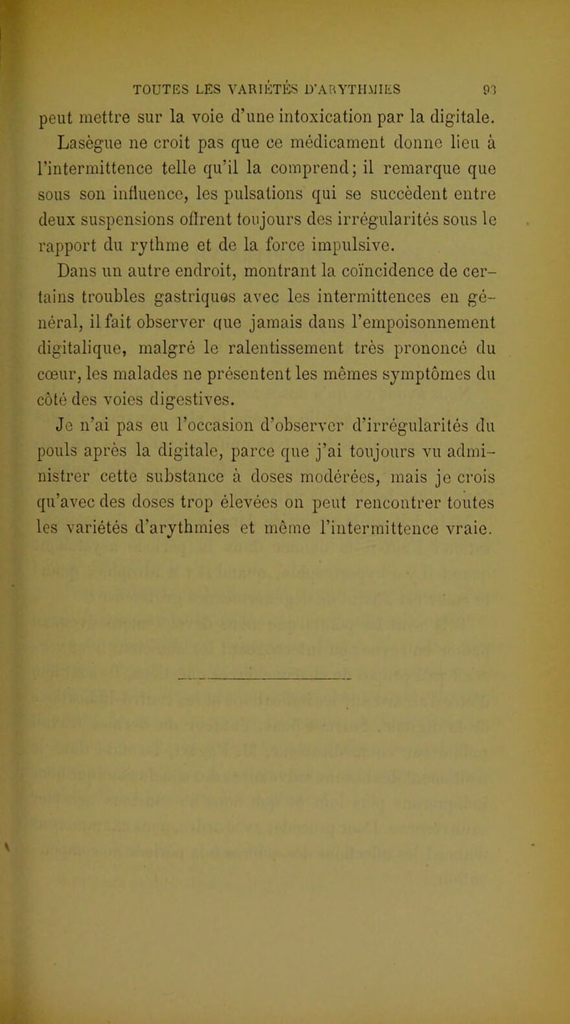 TOUTES LES VARIÉTÉS D'ARYTHMIES peut mettre sur la voie d’une intoxication par la digitale. Lasègue ne croit pas que ce médicament donne lieu à l’intermittence telle qu’il la comprend; il remarque que sous son influence, les pulsations qui se succèdent entre deux suspensions oflrent toujours des irrégularités sous le rapport du rythme et de la force impulsive. Dans un autre endroit, montrant la coïncidence de cer- tains troubles gastriques avec les intermittences en gé- néral, il fait observer que jamais dans l’empoisonnement digitalique, malgré le ralentissement très prononcé du cœur, les malades ne présentent les mêmes symptômes du côté des voies digestives. Je n’ai pas eu l’occasion d’observer d’irrégularités du pouls après la digitale, parce que j’ai toujours vu admi- nistrer cette substance à doses modérées, mais je crois qu’avec des doses trop élevées on peut rencontrer toutes les variétés d’arythmies et même l’intermittence vraie.