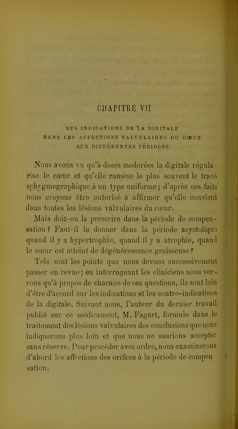 DES INDICATIONS DE lA DIGITALE DANS LES AFFECTIONS VALVULAIRES DU COEUR AUX DIFFÉRENTES PERIODES Nous avons vu qu’à doses modérées la digitale régula- rise le cœur et qu’elle ramène le plus souvent le tracé sphygmographique à un type uniforme ; d’après ces faits nous croyons être autorisé à affirmer qu’elle convient dans toutes les lésions valvulaires du cœur. Mais doit-on la prescrire dans la période de compen- sation ? Faut-il la donner dans la période asystoliquc quand il y a hypertrophie, quand il y a atrophie, quand le cœur est atteint de dégénérescence graisseuse? Tels sont les points que nous devons successivement passer en revue; en interrogeant les cliniciens nous ver- rons qu’à propos de chacune de ces questions, ils sont loin d’ètre d’accord sur les indications et les contre-indications de la digitale. Suivant nous, l’auteur du dernier travail publié sur ce médicament, M. Fagart, formule dans le traitement des lésions valvulaires des conclusions que nous indiquerons plus loin et que nous ne saurions accepter sans réserve. Pour procéder avec ordre, nous examinerons d’abord les affections des orifices à la période de compen sation.