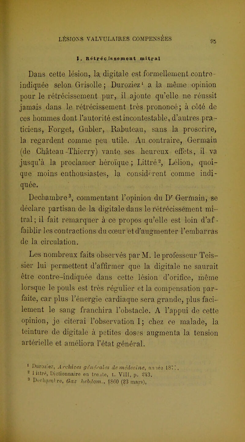 95 1, Rétréc.issement mitral Dans cette lésion, la digitale est formellement contro- indiquée selon Grisolle ; Duroziez1 a la même opinion pour le rétrécissement pur, il ajoute qu’elle ne réussit jamais dans le rétrécissement très prononcé; à côté de ces hommes dont l’autorité est incontestable, d’autres pra- ticiens, Forget, Gubler, Rabuteau, sans la proscrire, la regardent comme peu utile. Au contraire, Germain (de Château-Thierry) vante ses heureux effets, il va jusqu’à la proclamer héroïque ; Littré2, Lélion, quoi- que moins enthousiastes, la considèrent comme indi- quée. Dechambre3, commentant l’opinion du Dr Gerfnain, se déclare partisan de la digitale dans le rétrécissement mi- tral; il fait remarquer à ce propos qu’elle est loin d’af- faiblir les contractions du cœur et d'augmenter l’embarras de la circulation. Les nombreux faits observés par M. le professeur Teis- sier lui permettent d’affirmer que la digitale ne saurait être contre-indiquée dans cette lésion d’orifice, même lorsque le pouls est très régulier et la compensation par- faite, car plus l’énergie cardiaque sera grande, plus faci- lement le sang franchira l’obstacle. A l’appui de cette opinion, je citerai l’observation I ; chez ce malade, la teinture de digitale à petites doses augmenta la tension artérielle et améliora l’état général. 1 Duroz.er, Archives générales de médecine, année 1871, ' 1 iltrt5, Dictionnaire en tre ile, t. Vlll, p. <143. 3 Pichjuu! re, Ga? liebdqm., 1860 (23 mars),