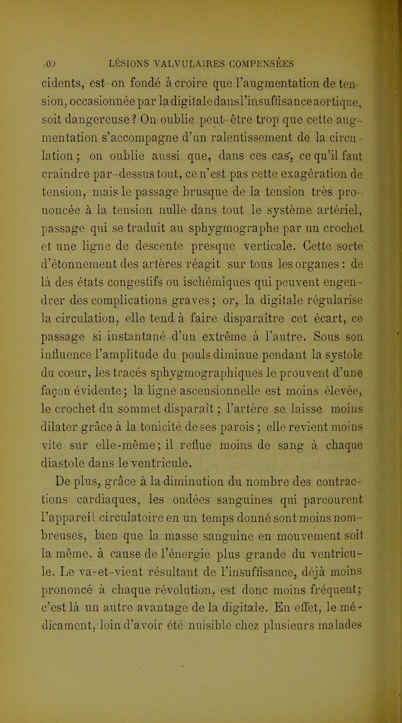 cidents, est on fondé à croire que l’augmentation de ten- sion, occasionnée par la digitale dans l’insuffisance aortique, soit dangereuse? On oublie peut être trop que cette aug- mentation s’accompagne d’un ralentissement de la circu - lation ; on oublie aussi que, dans ces cas1, ce qu’il faut craindre par-dessus tout, ce n’est pas cette exagération de tension, mais le passage brusque de la tension très pro- noncée à la tension nulle dans tout le système artériel, passage qui se traduit au sphygmographe par un crochet et une ligne de descente presque verticale. Cette sorte d’étonnement des artères réagit sur tous les organes : de là des états congestifs ou ischémiques qui peuvent engen- drer des complications graves; or, la digitale régularise la circulation, elle tend à faire disparaître cet écart, ce passage si instantané d’un extrême à l’autre. Sous son influence l’amplitude du pouls diminue pendant la systole du cœur, les tracés sphygmographiques le prouvent d’une façon évidente ; la ligne ascensionnelle est moins élevée, le crochet du sommet disparait ; l’artère se laisse moins dilater grâce à la tonicité de ses parois ; elle revient moins vite sur elle-même; il reflue moins de sang à chaque diastole dans le ventricule. De plus, grâce à la diminution du nombre des contrac- tions cardiaques, les ondées sanguines qui parcourent l’appareil circulatoire en un temps donné sont moins nom- breuses, bien que la masse sanguine en mouvement soit la même, à cause de l'énergie plus grande du ventricu- le. Le va-et-vient résultant de l’insufflsance, déjà moins prononcé à chaque révolution, est donc moins fréquent; c’est là un autre avantage de la digitale. En effet, le mé- dicament, loin d’avoir été nuisible chez plusieurs malades