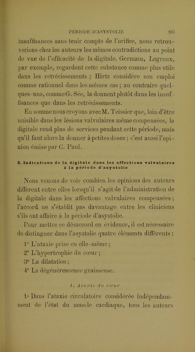 insuffisances sans tenir compte de l'orifice, nous retrou- verions chez les auteurs les mômes contradictions au point de vue de l’efficacité de la digitale. Germain, Legroux, par exemple, regardent cette substance comme plus utile dans les rétrécissements ; Hirtz considère son emploi comme rationnel dans les mêmes cas ; au contraire quel- ques-uns, commeG. Sée, la donnent plutôt dans les insuf - fisances que dans les rétrécissements. En somme nous croyons avecM. Teissier que, loin d’être nuisible dans les lésions valvulaires même compensées, la digitale rend plus de services pendant cette période, mais qu’il faut alors la donner à petites doses ; c’est aussi l’opi - nion émise par G. Paul. 5. Indications de la digitale dans les affections valvulaires à la période d’asystolie Nous venons de voir combien les opinions des auteurs diffèrent entre elles lorsqu’il s’agit de l’administration de la digitale dans les affections valvulaires compensées ; l’accord ne s’établit pas davantage entre les cliniciens s’ils ont affaire à la période d’asystolie. Pour mettre ce désaccord en évidence, il est nécessaire de distinguer dans l’asystolie quatre éléments différents : iü L’ataxie prise en elle-même ; 2° L’hypertrophie du cœur ; 3° La dilatation ; 4° La dégénérescence graisseuse. Ii, A t a a) i c d il C cil u r 1° Dans l’ataxie circulatoire considérée indépendam- ment de l’état du muscle cardiaque* tons les auteurs