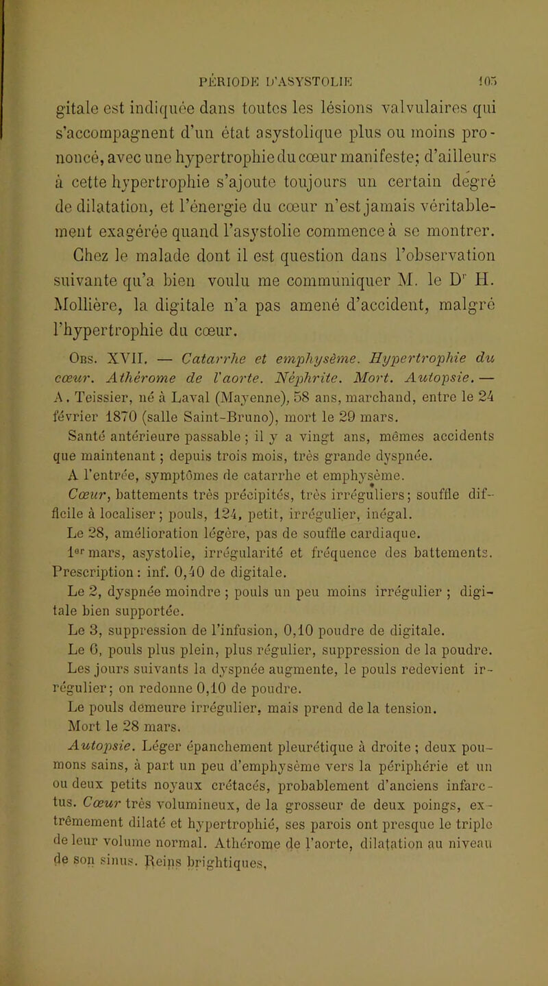 g'itale est indiquée dans toutes les lésions valvulaires qui s’accompagnent d’un état asystolique plus ou moins pro- noncé, avec une hypertrophie du cœur manifeste; d’ailleurs à cette hypertrophie s’ajoute toujours un certain degré de dilatation, et l’énergie du cœur n’est jamais véritable- ment exagérée quand l’asystolio commence à se montrer. Chez le malade dont il est question dans l’observation suivante qu’a bien voulu me communiquer M. le Dr H. Mollière, la digitale n’a pas amené d’accident, malgré l'hypertrophie du cœur. Ors. XVII, — Catarrhe et emphysème. Hypertrophie du cœur. Athèrome de l'aorte. Néphrite. Mort. Autopsie. — A. Teissier, né à Laval (Mayenne), 58 ans, marchand, entre le 24 février 1870 (salle Saint-Bruno), mort le 29 mars. Santé antérieure passable ; il y a vingt ans, mêmes accidents que maintenant ; depuis trois mois, très grande dyspnée. A l’entrée, symptômes de catarrhe et emphysème. Cœur, battements très précipités, très irréguliers; souffle dif- ficile à localiser; pouls, 124, petit, irrégulier, inégal. Le 28, amélioration légère, pas de souffle cardiaque. iormars, asystolie, irrégularité et fréquence des battements. Prescription: inf. 0,40 de digitale. Le 2, dyspnée moindre ; pouls un peu moins irrégulier ; digi- tale bien supportée. Le 3, suppression de l’infusion, 0,10 poudre de digitale. Le 0, pouls plus plein, plus régulier, suppression de la poudre. Les jours suivants la dyspnée augmente, le pouls redevient ir- régulier; on redonne 0,10 de poudre. Le pouls demeure irrégulier, mais prend de la tension. Mort le 28 mars. Autopsie. Léger épanchement pleurétique à droite ; deux pou- mons sains, à part un peu d’emphysème vers la périphérie et un ou deux petits noyaux crétacés, probablement d’anciens infarc- tus. Cœur très volumineux, de la grosseur de deux poings, ex- trêmement dilaté et hypertrophié, ses parois ont presque le triple de leur volume normal. Athèrome de l’aorte, dilatation au niveau de son sinus. Beins brightiques,