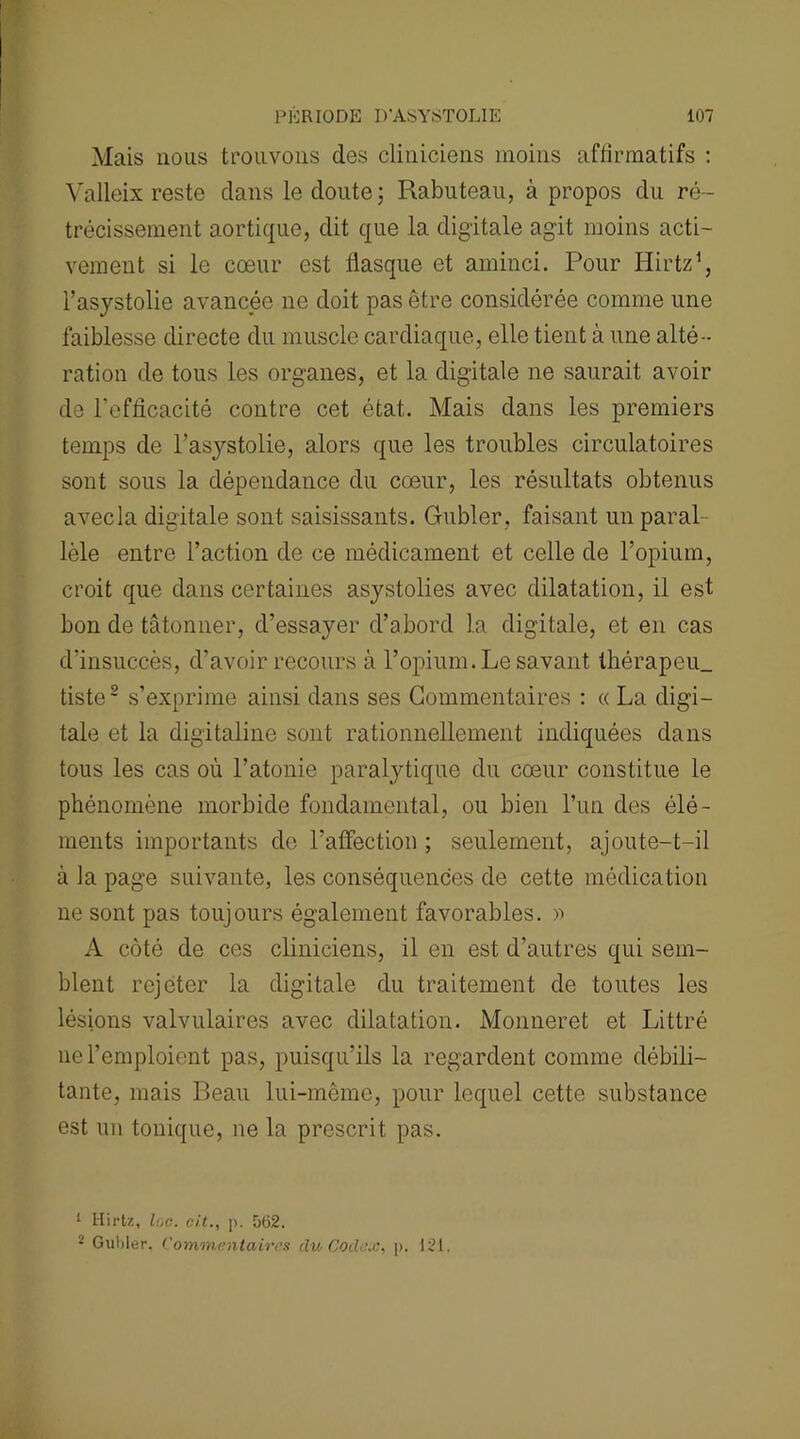 Mais nous trouvons des cliniciens moins affirmatifs : Valleix reste clans le cloute ; Rabuteau, à propos du ré- trécissement aortique, dit que la digitale agit moins acti- vement si le cœur est flasque et aminci. Pour Hirtz1, l’asystolie avancée 11e doit pas être considérée comme une faiblesse directe du muscle cardiaque, elle tient à une alté- ration de tous les organes, et la digitale ne saurait avoir de l'efficacité contre cet état. Mais clans les premiers temps de l’asystolie, alors que les troubles circulatoires sont sous la dépendance du cœur, les résultats obtenus avecla digitale sont saisissants. Gubler, faisant un paral- lèle entre l’action de ce médicament et celle de l’opium, croit que clans certaines asystolies avec dilatation, il est bon de tâtonner, d’essayer d’abord la digitale, et en cas d’insuccès, d’avoir recours à l’opium. Le savant thérapeu_ tiste2 s’exprime ainsi clans ses Commentaires : « La digi- tale et la digitaline sont rationnellement indiquées clans tous les cas où l’atonie paralytique du cœur constitue le phénomène morbide fondamental, ou bien l’un des élé- ments importants de l’affection ; seulement, ajoute-t-il à la page suivante, les conséquences de cette médication ne sont pas toujours également favorables, a A côté de ces cliniciens, il en est d’autres qui sem- blent rejeter la digitale du traitement de toutes les lésions valvulaires avec dilatation. Monneret et Littré 11e l’emploient pas, puisqu’ils la regardent comme débili- tante, mais Beau lui-même, pour lequel cette substance est un tonique, ne la prescrit pas. 1 Hirtz, lc,c. ci.t., ]). 562. 2 Gubler. Commentaires du Codex, p. 121.