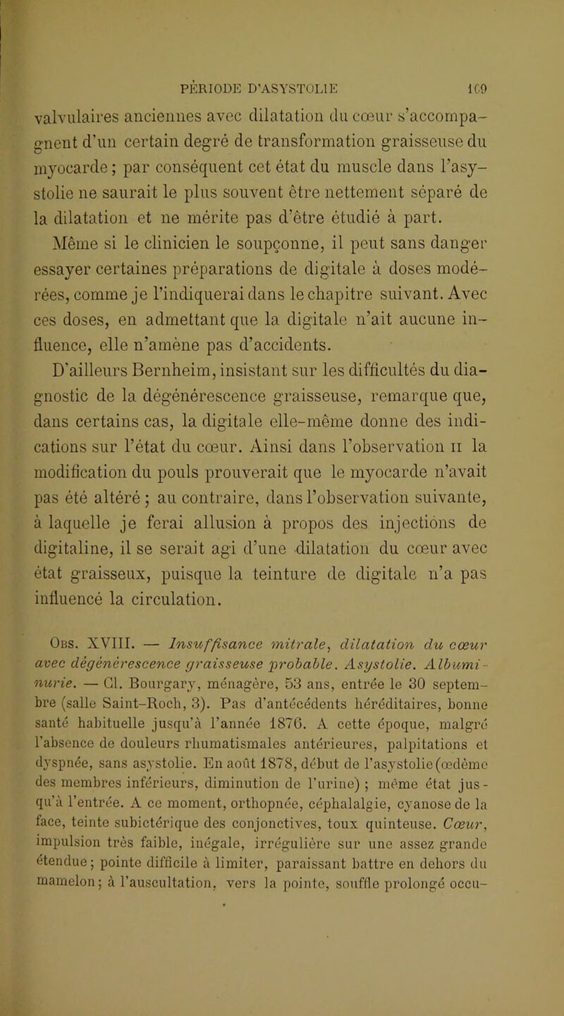 valvulaires anciennes avec dilatation du cœur s’accompa- gnent d'un certain degré de transformation graisseuse du myocarde ; par conséquent cet état du muscle dans l’asy- stolie ne saurait le plus souvent être nettement séparé de la dilatation et ne mérite pas d’être étudié à part. Même si le clinicien le soupçonne, il peut sans danger essayer certaines préparations de digitale à doses modé- rées, comme je l’indiquerai dans le chapitre suivant. Avec ces doses, en admettant que la digitale n’ait aucune in- fluence, elle n’amène pas d’accidents. D'ailleurs Bernheim, insistant sur les difficultés du dia- gnostic de la dégénérescence graisseuse, remarque que, dans certains cas, la digitale elle-même donne des indi- cations sur l’état du cœur. Ainsi dans l’observation n la modification du pouls prouverait que le myocarde n’avait pas été altéré; au contraire, dans l’observation suivante, à laquelle je ferai allusion à propos des injections de digitaline, il se serait agi d’une •dilatation du cœur avec état graisseux, puisque la teinture de digitale n’a pas influencé la circulation. Obs. XVIII. — Insuffisance mitrale, dilatation du cœur avec dégénérescence graisseuse probable. Asgstolie. Albumi- nurie. — Cl. Bourgary, ménagère, 53 ans, entrée le 30 septem- bre (salle Saint-Roch, 3). Pas d’antécédents héréditaires, bonne santé habituelle jusqu’à l’année 1870. A cette époque, malgré l’absence de douleurs rhumatismales antérieures, palpitations et dyspnée, sans asystolie. En août 1878, début de l’asystolie (œdème des membres inférieurs, diminution de l’urine) ; même état jus- qu’à l’entrée. A ce moment, orthopnée, céphalalgie, cyanose de la face, teinte subictérique des conjonctives, toux quinteuse. Cœur, impulsion très faible, inégale, irrégulière sur une assez grande étendue; pointe difficile à limiter, paraissant battre en dehors du mamelon; à l’auscultation, vers la pointe, souffle prolongé occu-