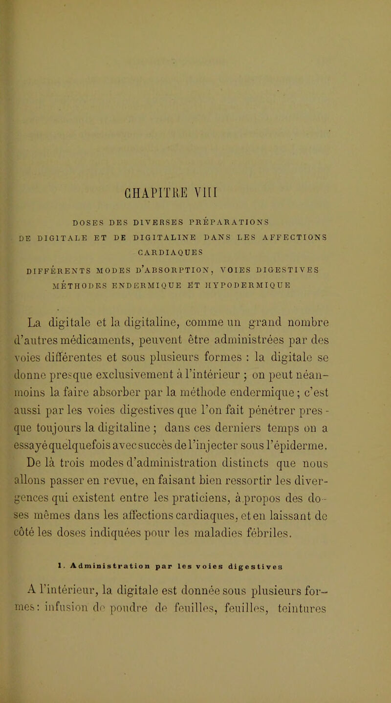 CHAPITRE VIII DOSES DES DIVERSES PRÉPARATIONS DE DIGITALE ET DE DIGITALINE DANS LES AFFECTIONS CARDIAQUES DIFFÉRENTS MODES d’aBSORPTION, VOIES DIGESTIVES MÉTHODES ENDERMIQUE ET HYPODERMIQUE La digitale et la digitaline, comme un grand nombre d’autres médicaments, peuvent être administrées par des voies différentes et sous plusieurs formes : la digitale se donne presque exclusivement à l’intérieur ; on peut néan- moins la faire absorber par la méthode endermique ; c’est aussi par les voies digestives que l’on fait pénétrer près - que toujours la digitaline ; dans ces derniers temps on a essayé quelquefois avec succès de l’injecter sous l’épiderme. De là trois modes d’administration distincts que nous allons passer en revue, en faisant bien ressortir les diver- gences qui existent entre les praticiens, à propos des do - ses mêmes dans les affections cardiaques, et en laissant de côté les doses indiquées pour les maladies fébriles. 1. Administration par les voies digestives A l'intérieur, la digitale est donnée sous plusieurs for- mes: infusion de poudre de feuilles, feuilles, teintures