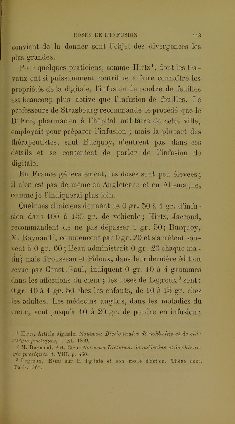 convient de la donner sont l’objet des divergences les plus grandes. Pour quelques praticiens, comme Ilirtz1, dont les tra- vaux ont si puissamment contribué à faire connaître les propriétés de la digitale, l'infusion de poudre de feuilles est beaucoup plus active que l’infusion de feuilles. Le professeurs de Strasbourg recommande le procédé que le D' Erb, pharmacien à l’hôpital militaire de cette ville, employait pour préparer l’infusion ; mais la plupart des thérapeutistes, sauf Bucquoy, n’entrent pas dans ces détails et se contentent de parler de l’infusion d ; digitale. En France généralement, les doses sont peu élevées; il n’en est pas de même en Angleterre et en Allemagne, comme je l’indiquerai plus loin. Quelques cliniciens donnent de 0 gr. 50 à 1 gr. d’infu- sion dans 100 à 150 gr. de véhicule; Hirtz, Jaccoud, recommandent de ne pas dépasser 1 gr. 50; Bucquoy, M. Raynaud2, commencent par Ogr. 20 et s’arrêtent sou- vent à 0 gr. 60 ; Beau administrait 0 gr. 20 chaque ma- tin; mais Trousseau et Pidoux, dans leur dernière édition revue par Gonst. Paul, indiquent 0 gr. 10 à 4 grammes dans les affections du cœur ; les doses de Legroux3 sont : 0 gr. 10 à 1 gr. 50 chez les enfants, de 10 à 15 gr. chez les adultes. Les médecins anglais, dans les maladies du cœur, vont jusqu’à 10 à 20 gr. de poudre en infusion; * Hirtz, Article digitale, Nouveau Dictionnaire de médecine et de chi- rUrgie pratiques, I. XI, 1869. 2 M. Raynaud, Art. Cœur Nouveau Dictionn. de médecine et de chirur- gie pratiques, t. VIII, p. 460. 3 Legroux, E^sai sur la digitale et son mole d'action. Thèse doct. Pars, 1?6.