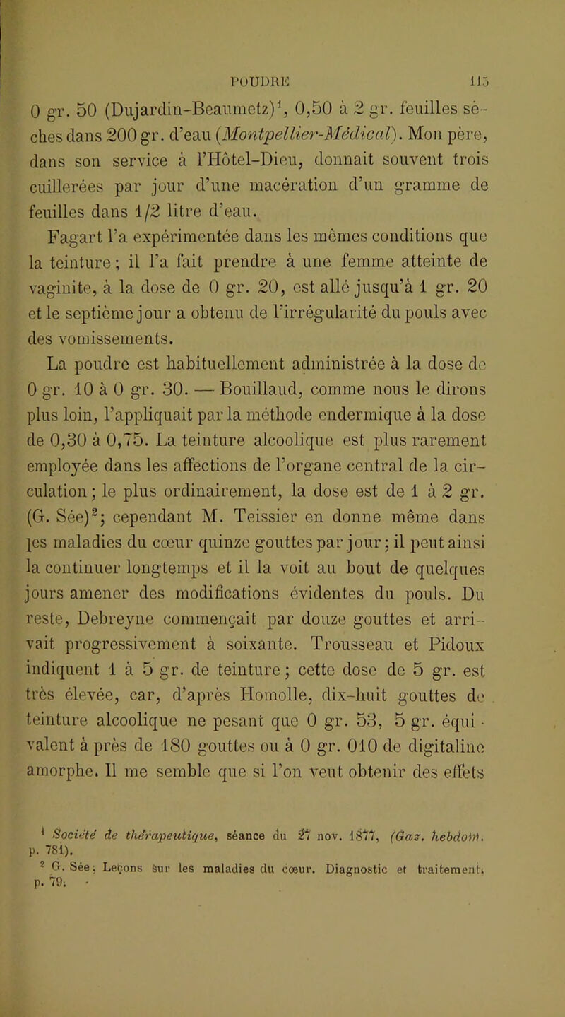 POUDRE 1J5 O gr. 50 (Dujarclin-Beaumetz)1, 0,50 à 2 gr. feuilles sè - ches clans 200 gr. cl’eau (Montpellier-Médical). Mon père, dans son service à l’Hùtel-Dieu, donnait souvent trois cuillerées par jour d’une macération d’un gramme de feuilles dans 1/2 litre d’eau. Fagart l’a expérimentée dans les mêmes conditions que la teinture ; il l’a fait prendre à une femme atteinte de vaginite, à la dose de 0 gr. 20, est allé jusqu’à 1 gr. 20 et le septième jour a obtenu de l’irrégularité du pouls avec des vomissements. La poudre est habituellement administrée à la dose de 0 gr. 10 à 0 gr. 30. — Bouillaucl, comme nous le dirons plus loin, l’appliquait parla méthode endermique à la dose de 0,30 à 0,75. La teinture alcoolique est plus rarement employée dans les affections de l’organe central de la cir- culation ; le plus ordinairement, la dose est de 1 à 2 gr. (G. Sée)2; cependant M. Teissier en donne même dans les maladies du cœur quinze gouttes par jour ; il peut ainsi la continuer longtemps et il la voit au bout de quelques jours amener des modifications évidentes du pouls. Du reste, Debreyne commençait par douze gouttes et arri- vait progressivement à soixante. Trousseau et Pidoux indiquent 1 à 5 gr. de teinture ; cette dose de 5 gr. est très élevée, car, d’après Homolle, dix-huit gouttes de teinture alcoolique ne pesant que 0 gr. 53, 5 gr. équi - valent à près de 180 gouttes ou à 0 gr. 010 de digitaline amorphe. Il me semble que si l’on veut obtenir des effets 1 Société de thérapeutique, séance lu 27 nov. 1817, (Ga~. hebdoit). P- 781). 2 Cr. Sée; Leçons Sur les maladies du cœur. Diagnostic et traitement, p. 79;