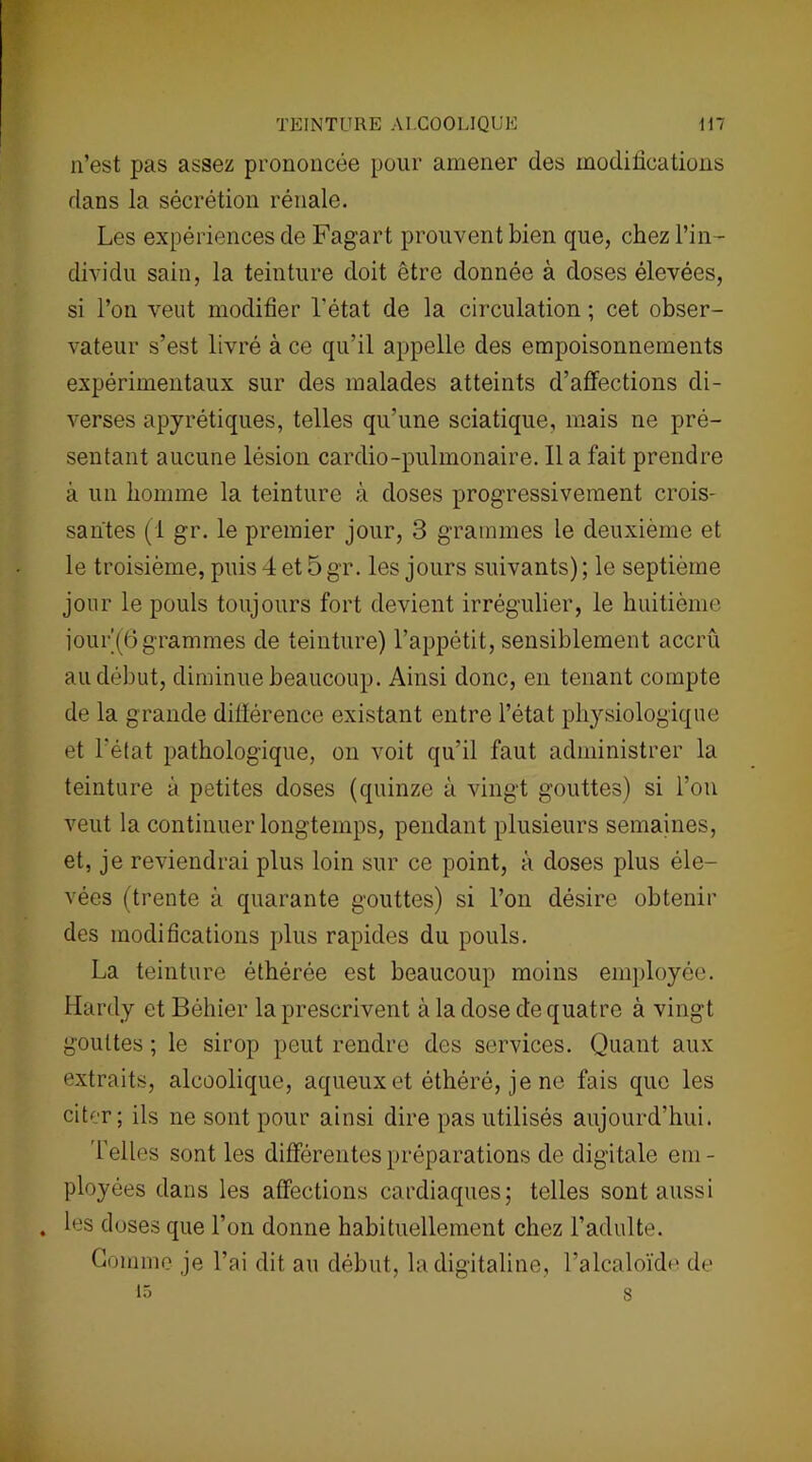 n’est pas assez prononcée pour amener des modifications dans la sécrétion rénale. Les expériences de Fagart prouvent bien que, chez l’in- dividu sain, la teinture doit être donnée à doses élevées, si l’on veut modifier l'état de la circulation ; cet obser- vateur s’est livré à ce qu’il appelle des empoisonnements expérimentaux sur des malades atteints d’affections di- verses apyrétiques, telles qu’une sciatique, mais ne pré- sentant aucune lésion cardio-pulmonaire. Il a fait prendre à un homme la teinture à doses progressivement crois- santes (1 gr. le premier jour, 3 grammes le deuxième et le troisième, puis 4 et 5 gr. les jours suivants) ; le septième jour le pouls toujours fort devient irrégulier, le huitième îour (6 grammes de teinture) l’appétit, sensiblement accru au début, diminue beaucoup. Ainsi donc, en tenant compte de la grande différence existant entre l’état physiologique et l’état pathologique, on voit qu’il faut administrer la teinture à petites doses (quinze à vingt gouttes) si l’on veut la continuer longtemps, pendant plusieurs semaines, et, je reviendrai plus loin sur ce point, à doses plus éle- vées (trente à quarante gouttes) si l’on désire obtenir des modifications plus rapides du pouls. La teinture éthérée est beaucoup moins employée. Hardy et Béhier la prescrivent à la dose de quatre à vingt gouttes ; le sirop peut rendre des services. Quant aux extraits, alcoolique, aqueux et éthéré, je ne fais que les citer; ils ne sont pour ainsi dire pas utilisés aujourd’hui. Telles sont les différentes préparations de digitale em- ployées dans les affections cardiaques; telles sont aussi . les doses que l’on donne habituellement chez l’adulte. Gomme je l’ai dit au début, la digitaline, l’alcaloïde de 15 s