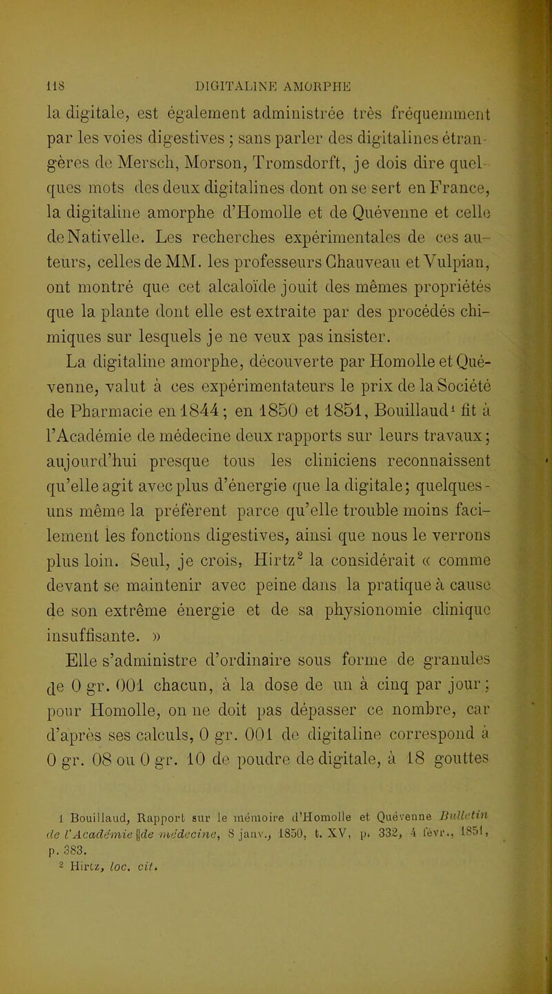 la digitale, est également administrée très fréquemment par les voies digestives ; sans parler des digitalines étran- gères de Mersch, Morson, Tromsdorft, je dois dire quel ques mots des deux digitalines dont on se sert en France, la digitaline amorphe d’Ho molle et de Quévenne et celle deNativelle. Les recherches expérimentales de ces au- teurs, celles de MM. les professeurs Chauveau et Vulpian, ont montré que cet alcaloïde jouit des mêmes propriétés que la plante dont elle est extraite par des procédés chi- miques sur lesquels je ne veux pas insister. La digitaline amorphe, découverte par Homolle et Qué- venne, valut à ces expérimentateurs le prix de la Société de Pharmacie en 1844 ; en 1850 et 1851, Bouillaud1 fit à l’Académie de médecine deux rapports sur leurs travaux ; aujourd’hui presque tous les cliniciens reconnaissent qu’elle agit avec plus d’énergie que la digitale; quelques- uns même la préfèrent parce qu’elle trouble moins faci- lement les fonctions digestives, ainsi que nous le verrons plus loin. Seul, je crois, Hirtz2 la considérait « comme devant se maintenir avec peine dans la pratique à cause de son extrême énergie et de sa physionomie clinique insuffisante. » Elle s’administre d’ordinaire sous forme de granules c]e 0 gr. 001 chacun, à la dose de un à cinq par jour; pour Homolle, on ne doit pas dépasser ce nombre, car d’après ses calculs, 0 gr. 00i de digitaline correspond à 0 gr. 08 ou 0 gr. 10 de poudre de digitale, à 18 gouttes 1 Bouillaud, Rapport sur le mémoire d’IIomolle et Quévenne Bulletin de l'Academie \)de médecine, 8 janv., 1850, t. XV, p. 332, -i l'èvr., 1851, p. 383. 2 Hirtz, loc. cit.