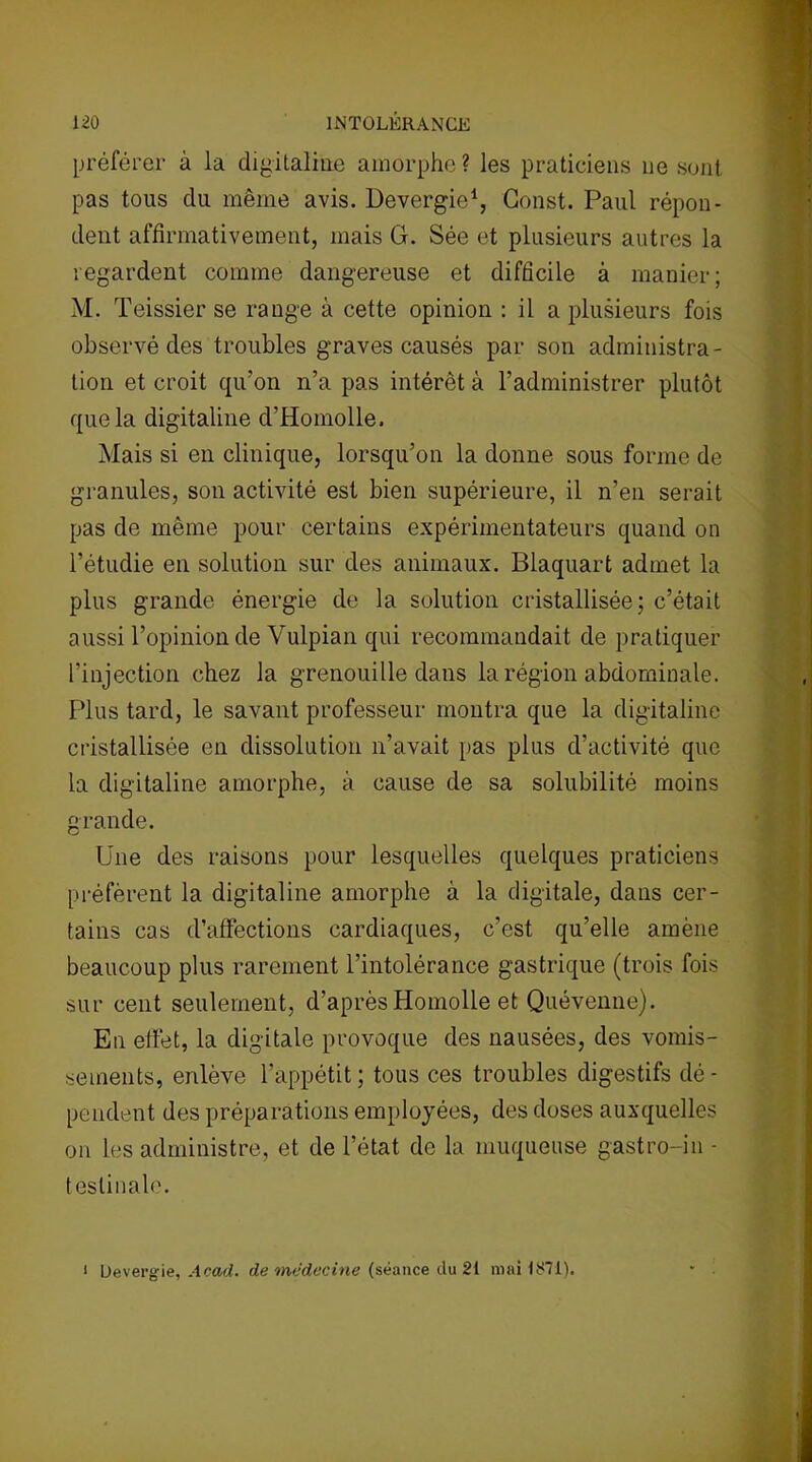 préférer à la digitaline amorphe? les praticiens ne sont pas tous du même avis. Devergie1, Gonst. Paul répon- dent affirmativement, mais G. Sée et plusieurs autres la regardent comme dangereuse et difficile à manier; M. Teissier se range à cette opinion : il a plusieurs fois observé des troubles graves causés par son administra- tion et croit qu’on n’a pas intérêt à l’administrer plutôt que la digitaline d’Homolle. Mais si en clinique, lorsqu’on la donne sous forme de granules, son activité est bien supérieure, il n’en serait pas de même pour certains expérimentateurs quand on l’étudie en solution sur des animaux. Blaquart admet la plus grande énergie de la solution cristallisée; c’était aussi l’opinion de Vulpian qui recommandait de pratiquer l’injection chez la grenouille dans la région abdominale. Plus tard, le savant professeur montra que la digitaline cristallisée en dissolution n’avait pas plus d’activité que la digitaline amorphe, à cause de sa solubilité moins grande. Une des raisons pour lesquelles quelques praticiens préfèrent la digitaline amorphe à la digitale, dans cer- tains cas d’affections cardiaques, c’est qu’elle amène beaucoup plus rarement l’intolérance gastrique (trois fois sur cent seulement, d’après Homolle et Quévenne). En effet, la digitale provoque des nausées, des vomis- sements, enlève l’appétit; tous ces troubles digestifs dé- pendent des préparations employées, des doses auxquelles on les administre, et de l’état de la muqueuse gastro-in - teslinale. * Devergie, Acad, de médecine (séance du 21 mai 1871).