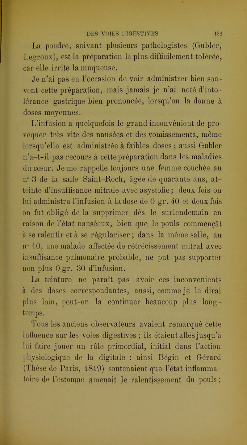 La poudre, suivant plusieurs pathologistes (Gubler, Legroux), est la préparation la plus difficilement tolérée, car elle irrite la muqueuse. Je n’ai pas eu l’occasion de voir administrer bien sou - vent cette préparation, mais jamais je n'ai noté d’into - lérance gastrique bien prononcée, lorsqu’on la donne à doses moyennes. L’infusion a quelquefois le grand inconvénient de pro- voquer très vite des nausées et des vomissements, même lorsqu’elle est administrée à faibles doses ; aussi Gubler n’a-t-il pas recours à cette préparation dans les maladies du cœur. Je me rappelle toujours une femme couchée au n° 3 de la salle Saint-Roch, âgée de quarante ans, at- teinte d’insuffisance mitrale avec asystolie ; deux fois on lui administra l’infusion à la dose de 0 gr. 40 et deux fois on fut obligé de la supprimer dès le surlendemain en raison de l’état nauséeux, bien que le pouls commençât à se ralentir et à se régulariser ; dans la même salle, au n* 10, une malade affectée de rétrécissement mitral avec insuffisance pulmonaire probable, ne put pas supporter non plus 0 gr. 30 d’infusion. La teinture ne paraît pas avoir ces inconvénients à des doses correspondantes, aussi, comme je le dirai plus loin, peut-on la continuer beaucoup plus long- temps. Tous les anciens observateurs avaient remarqué cette influence sur les voies digestives ; ils étaient allés jusqu’à lui faire jouer un rôle primordial, initial dans l’action physiologique de la digitale : ainsi Bégin et Gérard (Thèse de Paris, 1819) soutenaient que l’état inflamma- toire de l’estomac amenait le ralentissement du pouls ;