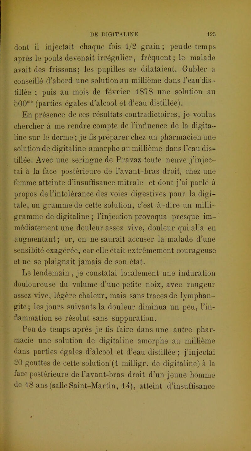 dont il injectait chaque fois 1/2 grain; peude temps après le pouls devenait irrégulier, fréquent ; le malade avait des frissons; les pupilles se dilataient. Gubler a conseillé d’abord une solution au millième dans l’eau dis- tillée ; puis au mois de février 1878 une solution au 500mo (parties égales d’alcool et d’eau distillée). En présence de ces résultats contradictoires, je voulus chercher à me rendre compte de l’influence de la digita- line sur le derme ; je fis préparer chez un pharmacien une solution de digitaline amorphe au millième dans l’eau dis- tillée. Avec une seringue de Pravaz toute neuve j’injec- tai à la face postérieure de l’avant-bras droit, chez une femme atteinte d’insuffisance mitrale et dont j’ai parlé à propos de l’intolérance des voies digestives pour la digi- tale, un gramme de cette solution, c’est-à-dire un milli- gramme de digitaline ; l’injection provoqua presque im- médiatement une douleur assez vive, douleur qui alla en augmentant; or, on ne saurait accuser la malade d’une sensibité exagérée, car elle était extrêmement courageuse et ne se plaignait jamais de son état. Le lendemain , je constatai localement une induration douloureuse du volume d’une petite noix, avec rougeur assez vive, légère chaleur, mais sans traces de lymphan- gite; les jours suivants la douleur diminua un peu, l’in- flammation se résolut sans suppuration. Peu de temps après je fis faire dans une autre phar- macie une solution de digitaline amorphe au millième dans parties égales d’alcool et d’eau distillée; j’injectai 20 gouttes de cette solution (1 milligr. de digitaline) à la lace postérieure de l’avant-bras droit d’un jeune homme de 18 ans (salleSaint-Martin, 14), atteint d’insuffisance