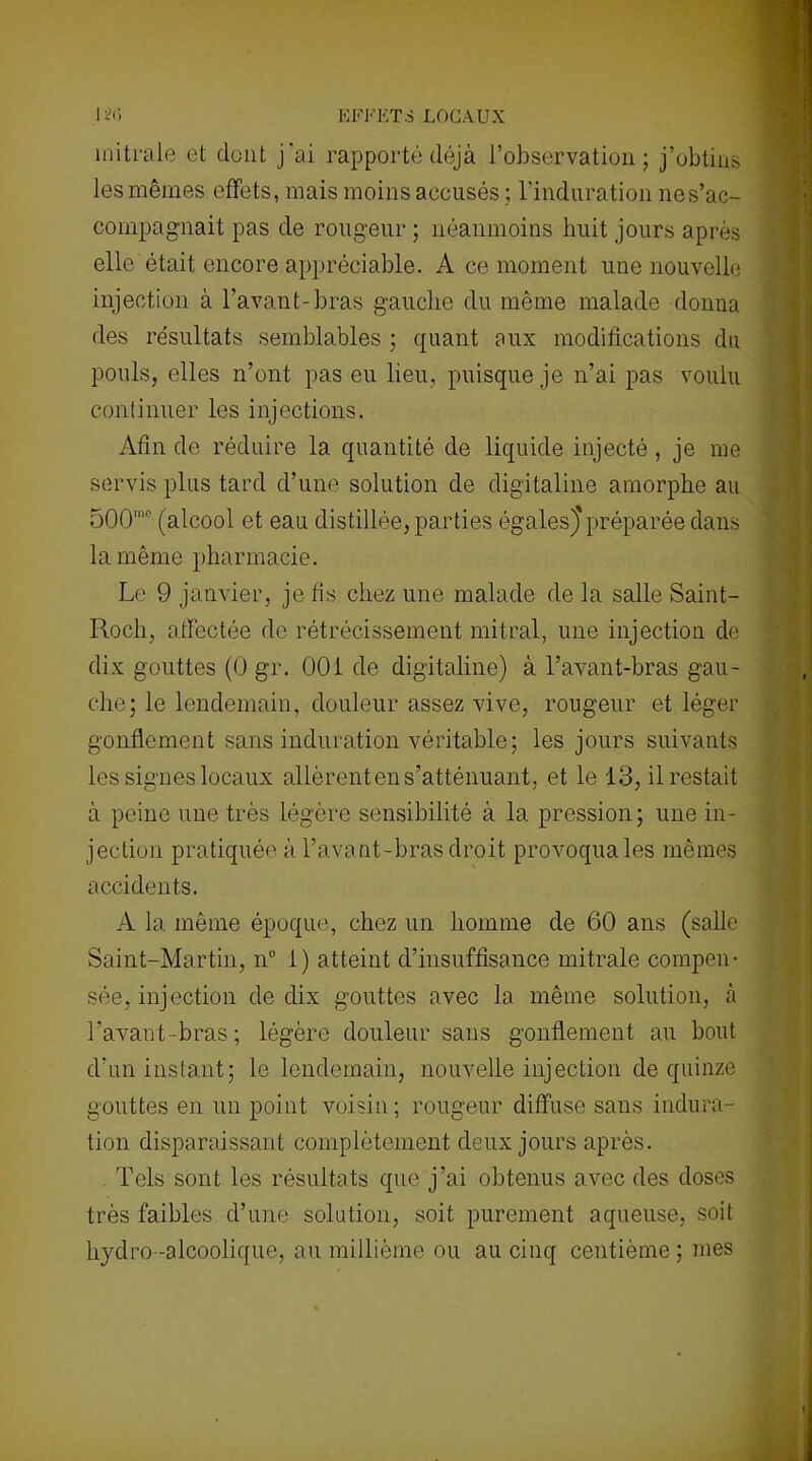 EFFETSLOCAUX 1 ’iC, mitrale et dont j'ai rapporté déjà l’observation; j’obtins les mêmes effets, mais moins accusés ; l'induration nes’ac- coinpagnait pas de rougeur ; néanmoins huit jours après elle était encore appréciable. A ce moment une nouvelle injection à l’avant-bras gauche du même malade donna des résultats semblables ; quant aux modifications du pouls, elles n’ont pas eu lieu, puisque je n’ai pas voulu continuer les injections. Afin de réduire la quantité de liquide injecté , je me servis plus tard d’une solution de digitaline amorphe au 500’° (alcool et eau distillée, parties égales)'préparée dans la même pharmacie. Le 9 janvier, je fis chez une malade de la salle Saint- Rocli, affectée de rétrécissement mitral, une injection de dix gouttes (0 gr. 001 de digitaline) à l’avant-bras gau- che; le lendemain, douleur assez vive, rougeur et léger gonflement sans induration véritable; les jours suivants les signes locaux allèrent en s’atténuant, et le 13, il restait à peine une très légère sensibilité à la pression; une in- jection pratiquée à l’avant-bras droit provoqua les mêmes accidents. A la même époque, chez un homme de 60 ans (salle Saint-Martin, n° 1) atteint d’insuffisance mitrale compen- sée, injection de dix gouttes avec la même solution, à l’avant-bras; légère douleur sans gonflement au bout d’un instant; le lendemain, nouvelle injection de quinze gouttes en un point voisin; rougeur diffuse sans indura- tion disparaissant complètement deux jours après. Tels sont les résultats que j’ai obtenus avec des doses très faibles d’une solation, soit purement aqueuse, soit hydro-alcoolique, au millième ou au cinq centième; mes