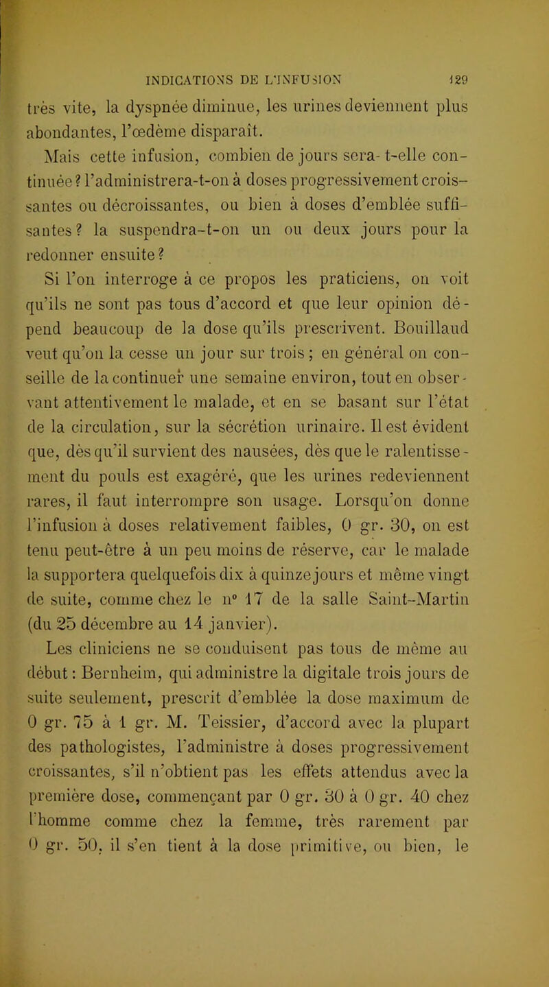 très vite, la dyspnée diminue, les urines deviennent plus abondantes, l’œdème disparaît. Mais cette infusion, combien de jours sera- t-elle con- tinuée? l’administrera-t-on à doses progressivement crois- santes ou décroissantes, ou bien à doses d’emblée suffi- santes? la suspendra-t-on un ou deux jours pour la redonner ensuite? Si l’on interroge à ce propos les praticiens, on voit qu’ils ne sont pas tous d’accord et que leur opinion dé- pend beaucoup de la dose qu’ils prescrivent. Bouillaud veut qu’on la cesse un jour sur trois ; en général on con- seille de la continuer une semaine environ, tout en obser- vant attentivement le malade, et en se basant sur l’état de la circulation, sur la sécrétion urinaire. Il est évident que, dès qu’il survient des nausées, dès que le ralentisse- ment du pouls est exagéré, que les urines redeviennent rares, il faut interrompre son usage. Lorsqu’on donne l’infusion à doses relativement faibles, 0 gr. 30, on est tenu peut-être à un peu moins de réserve, car le malade la supportera quelquefois dix à quinze jours et même vingt de suite, comme chez le n° 17 de la salle Saint-Martin (du 25 décembre au 14 janvier). Les cliniciens ne se conduisent pas tous de même au début : Bernheim, qui administre la digitale trois jours de suite seulement, prescrit d’emblée la dose maximum de 0 gr. 75 à 1 gr. M. Teissier, d’accord avec la plupart des pathologistes, l’administre à doses progressivement croissantes, s’il n’obtient pas les effets attendus avec la première dose, commençant par 0 gr. 30 à 0 gr. 40 chez l’homme comme chez la femme, très rarement par 0 gr. 50, il s’en tient à la dose primitive, ou bien, le