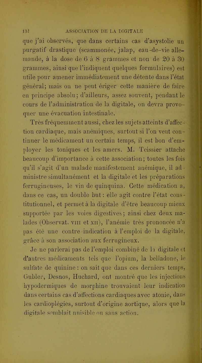 que j’ai observés, que dans certains cas d’asystolie un purgatif drastique (scammonée, jalap, eau-de-vie alle- mande, à la dose de 6 à 8 grammes et non de 20 à 30 grammes, ainsi que l’indiquent quelques formulaires) est utile pour amener immédiatement une détente dans l’état général; mais on ne peut ériger cette manière de faire en principe absolu; d’ailleurs, assez souvent, pendant le cours de l’administration de la digitale, on devra provo- quer une évacuation intestinale. Très fréquemment aussi, chez les sujets atteints d’affec- tion cardiaque, mais anémiques, surtout si l’on veut con- tinuer le médicament un certain temps, il est bon d’em- ployer les toniques et les amers. M. Teissier attache beaucoup d'importance à cette association; toutes les fois qu’il s’agit d’un malade manifestement anémique, il ad- ministre simultanément et la digitale et les préparations ferrugineuses, le vin de quinquina. Cette médication a, dans ce cas, un double but : elle agit contre l’état cons- titutionnel, et permet à la digitale d’être beaucoup mieux supportée par les voies digestives; ainsi chez deux ma- lades (Observât, vin et xii), l’anémie très prononcée n'a pas été une contre -indication à l’emploi de la digitale, grâce à son association aux ferrugineux. Je ne parlerai pas de l’emploi combiné de la digitale et d’autres médicaments tels que l’opium, la belladone, le sulfate de quinine : on sait que dans ces derniers temps, Gubler, Desnos, Huchard, ont montré que les injections hypodermiques de morphine trouvaient leur indication dans certains cas d’affections cardiaques avec atonie, dans les cardioplégies, surtout d’origine aortique, alors que la digitale semblait nuisible ou sans action.