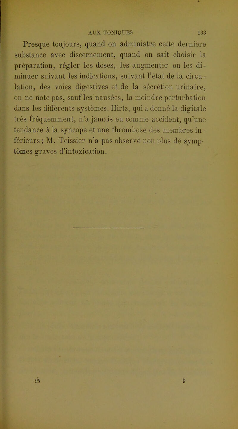 AUX TONIQUES 133 Presque toujours, quand on administre cette dernière substance avec discernement, quand on sait choisir la préparation, régler les doses, les augmenter ou les di- minuer suivant les indications, suivant l’état de la circu- lation, des voies digestives et de la sécrétion urinaire, on ne note pas, sauf les nausées, la moindre perturbation dans les différents systèmes. Hirtz, qui a donné la digitale très fréquemment, n’a jamais eu comme accident, qu’une tendance à la syncope et une thrombose des membres in- férieurs; M. Teissier n’a pas observé non plus de symp- tômes graves d’intoxication.