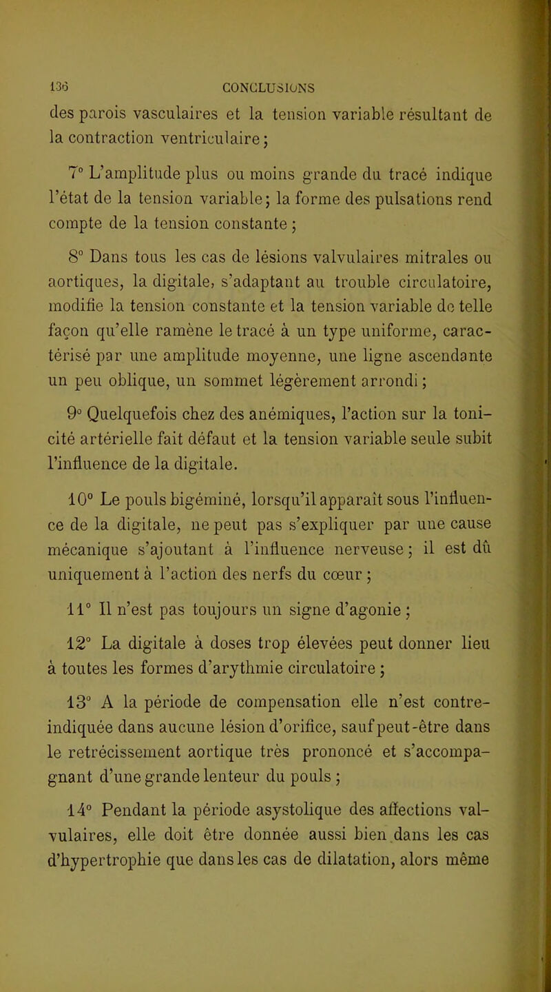 des parois vasculaires et la tension variable résultant de la contraction ventriculaire; 7° L’amplitude plus ou moins grande du tracé indique l’état de la tension variable; la forme des pulsations rend compte de la tension constante ; 8° Dans tous les cas de lésions valvulaires mitrales ou aortiques, la digitale, s’adaptant au trouble circulatoire, modifie la tension constante et la tension variable de telle façon qu’elle ramène le tracé à un type uniforme, carac- térisé par une amplitude moyenne, une ligne ascendante un peu oblique, un sommet légèrement arrondi ; 9° Quelquefois chez des anémiques, l’action sur la toni- cité artérielle fait défaut et la tension variable seule subit l’influence de la digitale. 10° Le pouls bigéminé, lorsqu’il apparaît sous l’influen- ce de la digitale, ne peut pas s’expliquer par une cause mécanique s’ajoutant à l’influence nerveuse; il est dû uniquement à l’action des nerfs du cœur ; 11° 11 n’est pas toujours un signe d’agonie ; 12° La digitale à doses trop élevées peut donner lieu à toutes les formes d'arythmie circulatoire ; 13° A la période de compensation elle n’est contre- indiquée dans aucune lésion d’orifice, sauf peut-être dans le rétrécissement aortique très prononcé et s’accompa- gnant d’une grande lenteur du pouls ; 14° Pendant la période asystolique des affections val- vulaires, elle doit être donnée aussi bien dans les cas d’hypertrophie que dans les cas de dilatation, alors même