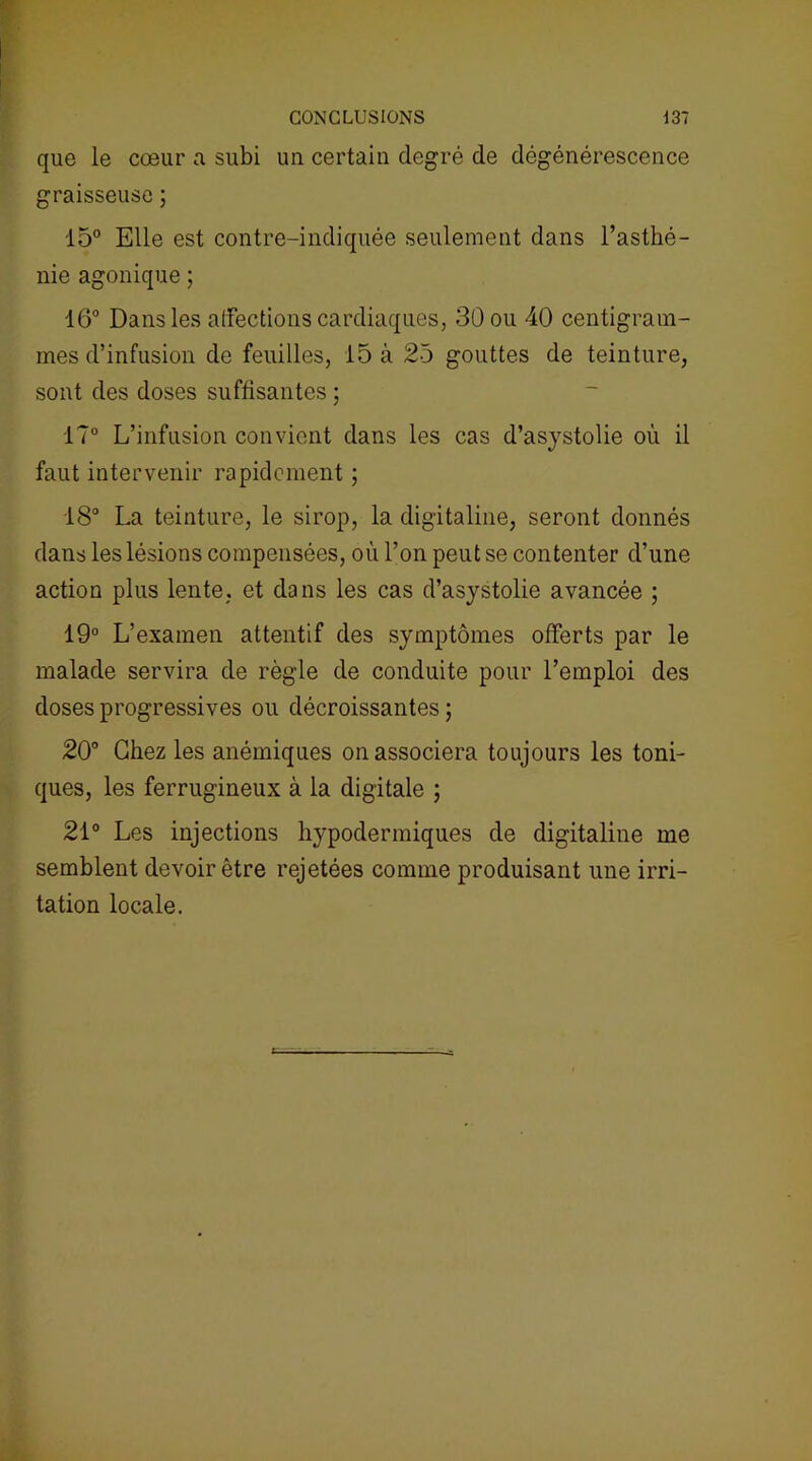 que le cœur a subi un certain degré de dégénérescence graisseuse ; 15° Elle est contre-indiquée seulement dans l’asthé- nie agonique ; 16° Dans les affections cardiaques, 30 ou 40 centigram- mes d’infusion de feuilles, 15 à 25 gouttes de teinture, sont des doses suffisantes ; 17° L’infusion convient dans les cas d’asystolie où il faut intervenir rapidement ; 18° La teinture, le sirop, la digitaline, seront donnés dans les lésions compensées, où l’on peut se contenter d’une action plus lente, et dans les cas d’asystolie avancée ; 19° L’examen attentif des symptômes offerts par le malade servira de règle de conduite pour l’emploi des doses progressives ou décroissantes ; 20° Chez les anémiques on associera toujours les toni- ques, les ferrugineux à la digitale ; 21° Les injections hypodermiques de digitaline me semblent devoir être rejetées comme produisant une irri- tation locale.