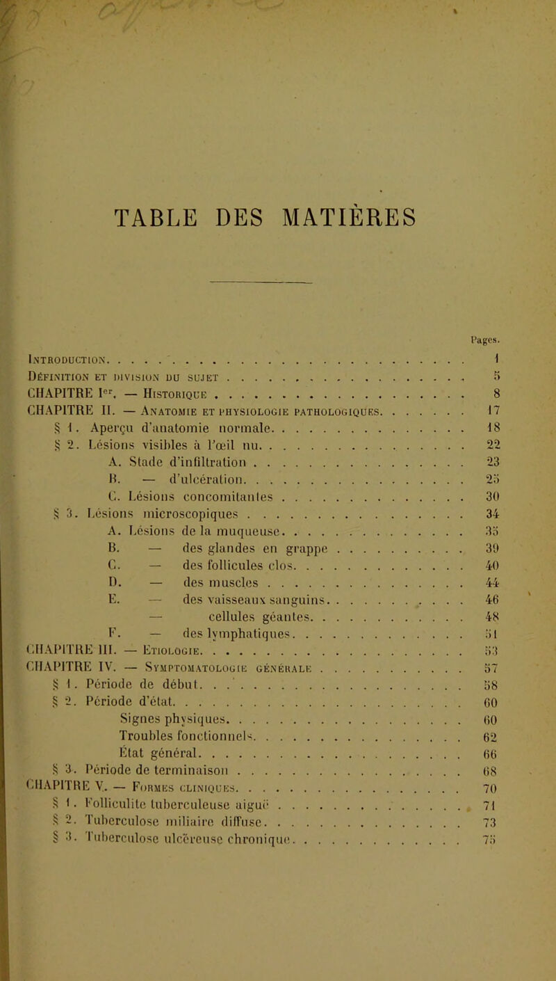 TABLE DES MATIERES Pages. Introduction I Définition et division du sujet 5 CHAPITRE Ier. — Historique 8 CHAPITRE II. —Anatomie et physiologie pathologiques 17 § 1. Aperça d'anatomie normale 18 S 2. Lésions visibles à l’œil nu 22 A. Stade d’infiltration 23 B. — d’ulcération 2a C. Lésions concomitantes 30 S 3. Lésions microscopiques 34 A. Lésions de la muqueuse 35 B. — des glandes en grappe 39 C. — des follicules clos 40 D. — des muscles 44 E. — des vaisseaux sanguins 46 — cellules géantes 48 F. — des lymphatiques 31 CHAPITRE 111. — Etiologie 33 CHAPITRE IV. — Symptomatologie générale 37 S 1. Période de début. . 38 S 2. Période d’état 00 Signes physiques 60 Troubles fonctionnels 62 État général 66 S 3. Période de terminaison 68 CHAPITRE Y. — Formes cliniques 70 § t. Folliculite tuberculeuse aiguë 71 § 2. Tuberculose miliaire diffuse 73 § 3. Tuberculose ulcéreuse chronique 73