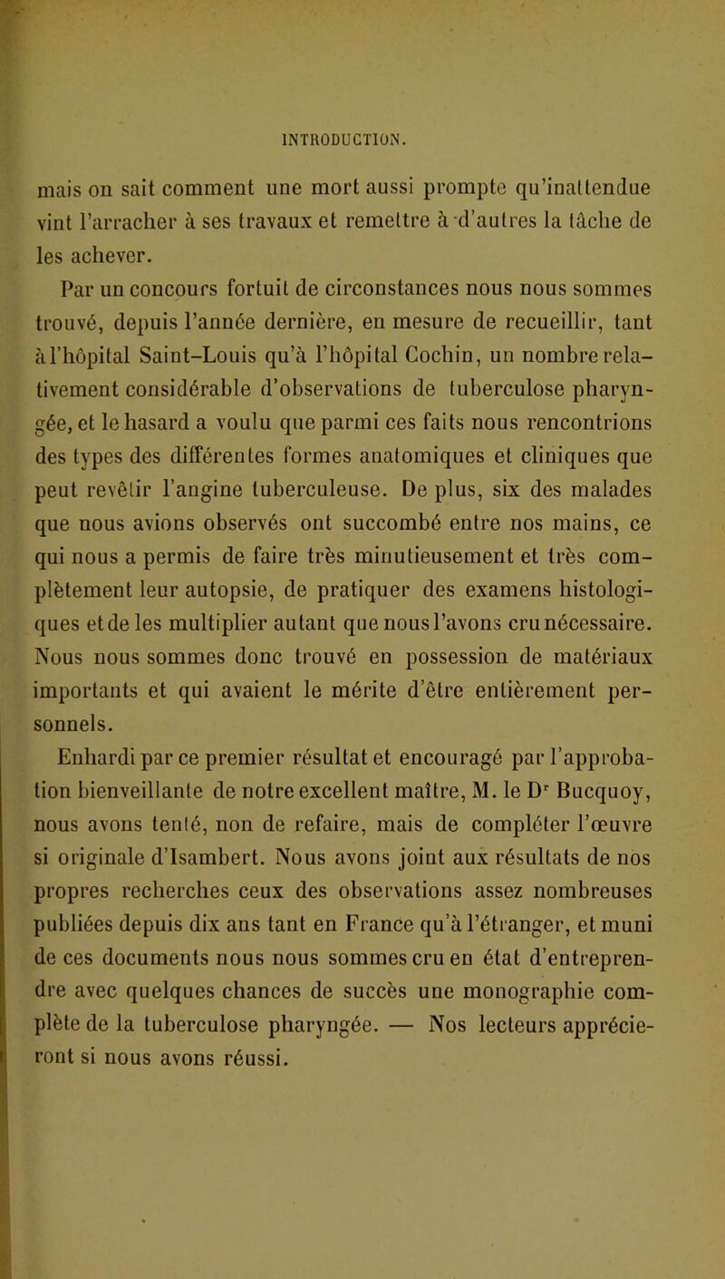 mais on sait comment une mort aussi prompte qu’inattendue vint l’arracher à ses travaux et remettre à d’autres la tache de les achever. Par un concours fortuit de circonstances nous nous sommes trouvé, depuis l’année dernière, en mesure de recueillir, tant à l’hôpital Saint-Louis qu’à l’hôpital Cochin, un nombre rela- tivement considérable d’observations de tuberculose pharyn- gée, et le hasard a voulu que parmi ces faits nous rencontrions des types des différentes formes anatomiques et cliniques que peut revêtir l’angine tuberculeuse. De plus, six des malades que nous avions observés ont succombé entre nos mains, ce qui nous a permis de faire très minutieusement et très com- plètement leur autopsie, de pratiquer des examens histologi- ques et de les multiplier autant que nous l’avons cru nécessaire. Nous nous sommes donc trouvé en possession de matériaux importants et qui avaient le mérite d’être entièrement per- sonnels. Enhardi par ce premier résultat et encouragé par l’approba- tion bienveillante de notre excellent maître, M. le Dr Bucquoy, nous avons tenté, non de refaire, mais de compléter l’œuvre si originale d’Isambert. Nous avons joint aux résultats de nos propres recherches ceux des observations assez nombreuses publiées depuis dix ans tant en France qu’à l’étranger, et muni de ces documents nous nous sommes cru en état d’entrepren- dre avec quelques chances de succès une monographie com- plète de la tuberculose pharyngée. — Nos lecteurs apprécie- ront si nous avons réussi.