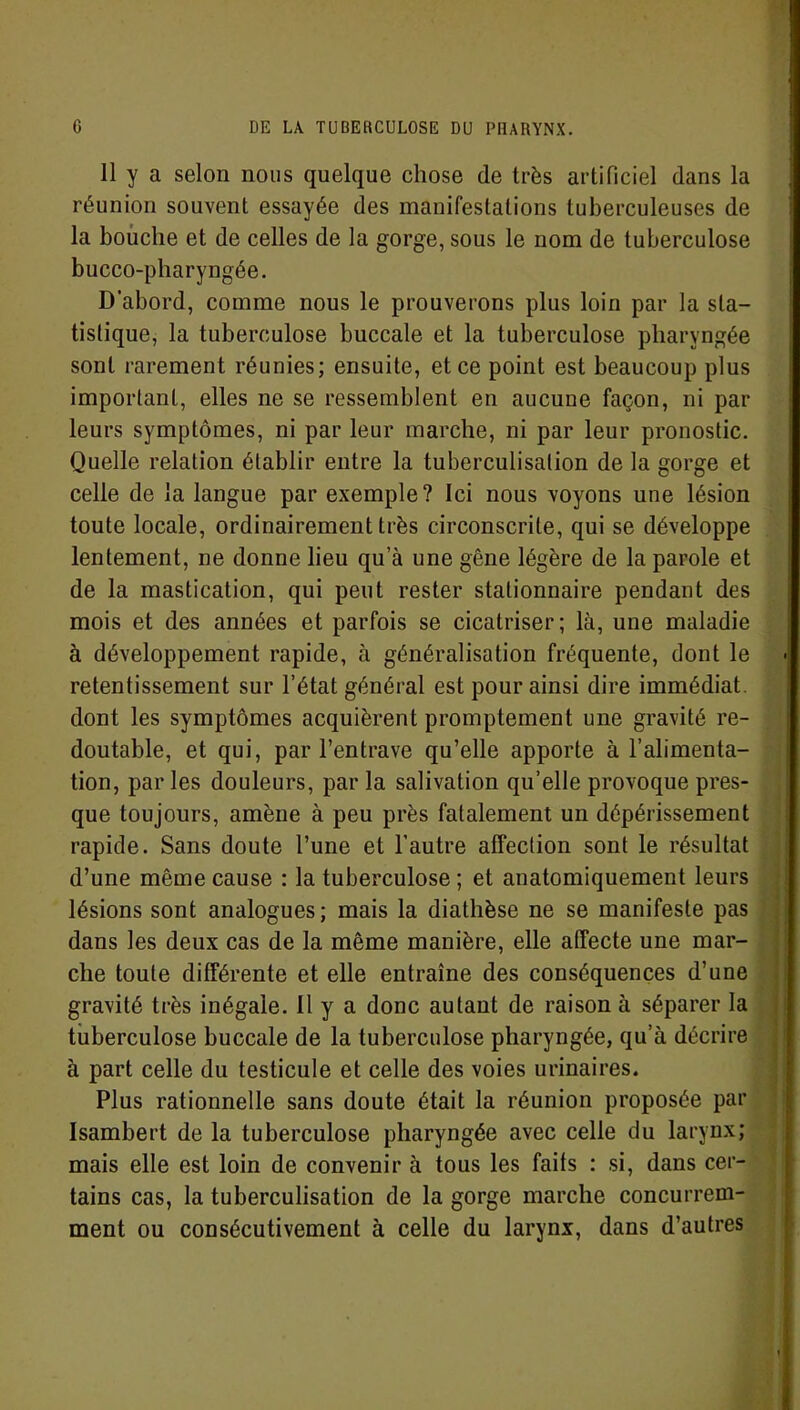 11 y a selon nous quelque chose de très artificiel dans la réunion souvent essayée des manifestations tuberculeuses de la bouche et de celles de la gorge, sous le nom de tuberculose bucco-pharyngée. D’abord, comme nous le prouverons plus loin par la sta- tistique, la tuberculose buccale et la tuberculose pharyngée sont rarement réunies; ensuite, et ce point est beaucoup plus important, elles ne se ressemblent en aucune façon, ni par leurs symptômes, ni par leur marche, ni par leur pronostic. Quelle relation établir entre la tuberculisation de la gorge et celle de la langue par exemple? Ici nous voyons une lésion toute locale, ordinairement très circonscrite, qui se développe lentement, ne donne lieu qua une gêne légère de la parole et de la mastication, qui peut rester stationnaire pendant des mois et des années et parfois se cicatriser ; là, une maladie à développement rapide, à généralisation fréquente, dont le retentissement sur l’état général est pour ainsi dire immédiat, dont les symptômes acquièrent promptement une gravité re- doutable, et qui, par l’entrave qu’elle apporte à l’alimenta- tion, par les douleurs, par la salivation qu’elle provoque pres- que toujours, amène à peu près fatalement un dépérissement rapide. Sans doute l’une et l’autre affection sont le résultat d’une même cause : la tuberculose ; et anatomiquement leurs lésions sont analogues; mais la diathèse ne se manifeste pas dans les deux cas de la même manière, elle affecte une mar- che toute différente et elle entraîne des conséquences d’une gravité très inégale. Il y a donc autant de raison à séparer la tuberculose buccale de la tuberculose pharyngée, qu’à décrire à part celle du testicule et celle des voies urinaires. Plus rationnelle sans doute était la réunion proposée par Isambert de la tuberculose pharyngée avec celle du larynx; mais elle est loin de convenir à tous les faits : si, dans cer- tains cas, la tuberculisation de la gorge marche concurrem- ment ou consécutivement à celle du larynx, dans d’autres