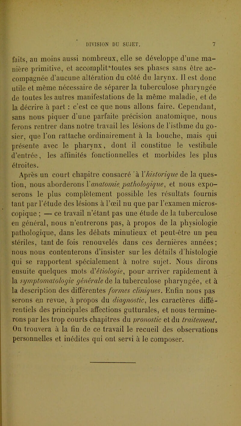 faits, au moins aussi nombreux, elle se développe d’une ma- nière primitive, et accomplitMoutes ses phases sans être ac- compagnée d’aucune altération du côté du larynx. 11 est donc utile et même nécessaire de séparer la tuberculose pharyngée de toutes les autres manifestations de la même maladie, et de la décrire à part : c’est ce que nous allons faire. Cependant, sans nous piquer d’une parfaite précision anatomique, nous ferons rentrer dans notre travail les lésions de l’isthme du go- sier, que l’on rattache ordinairement à la bouche, mais qui présente avec le pharynx, dont il constitue le vestibule d’entrée, les affinités fonctionnelles et morbides les plus étroites. Après un court chapitre consacré à Y historique de la ques- tion, nous aborderons Xanatomie.pathologique, et nous expo- serons le plus complètement possible les résultats fournis tant par l’étude des lésions à l’œil nu que par l’examen micros- copique ; — ce travail n’étant pas une étude de la tuberculose en général, nous n’entrerons pas, à propos de la physiologie pathologique, dans les débats minutieux et peut-être un peu stériles, tant de fois renouvelés dans ces dernières années; nous nous contenterons d’insister sur les détails d’histologie qui se rapportent spécialement à notre sujet. Nous dirons ensuite quelques mots d’étiologie, pour arriver rapidement à la symptomatologie générale de la tuberculose pharyngée, et à la description des différentes formes cliniques. Enfin nous pas serons e.n revue, à propos du diagnostic, les caractères diffé- rentiels des principales affections gutturales, et nous termine- rons par les trop courts chapitres du pronostic et du traitement. On trouvera à la fin de ce travail le recueil des observations personnelles et inédites qui ont servi à le composer.