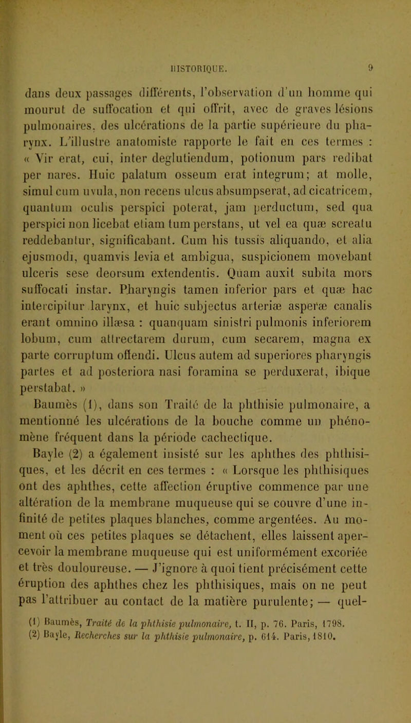 dans deux passages différents, l’observation d’un homme qui mourut de suffocation et qui offrit, avec de graves lésions pulmonaires, des ulcérations de la partie supérieure du pha- rynx. L'illustre anatomiste rapporte le fait en ces termes : « Vir erat, cui, inter degliitiendum, potionum pars redibat per nares. Huic palatum osseum erat integrum; at molle, simul cum uvula, non recens ulcus absumpserat, adcicatricem, quantum oculis perspici poterat, jam perductum, sed qua perspici non licebat etiam tum perstans, ut vel ea quæ screatu reddebanlur, significahant. Cum his tussis aliquando, et alia ejusmodi, quamvis levia et ambigua, suspicionem movebant ulceris sese deorsum extendentis. Qüam auxil subita mors suffocati instar. Pharyngis tamen inferior pars et quæ hac intercipilur larynx, et huic subjectus arleriæ asperæ canalis erant omnino illæsa : quanquam sinistri pulmonis inferiorem lobum, cum atlrectarem durum, cum secarem, magna ex parte corruptum oflendi. Ulcus autem ad superiores pharyngis partes et ad posteriora nasi foramina se perduxerat, ibique perstabat. » Baumes (1), dans son Traité de la phthisie pulmonaire, a mentionné les ulcérations de la bouche comme un phéno- mène fréquent dans la période cachectique. Bayle (2) a également insisté sur les aphllies des phthisi- ques, et les décrit en ces termes : « Lorsque les phthisiques ont des aphthes, celte affection éruptive commence par une altération de la membrane muqueuse qui se couvre d’une in- finité de petites plaques blanches, comme argentées. Au mo- ment où ces petites plaques se détachent, elles laissent aper- cevoir la membrane muqueuse qui est uniformément excoriée et très douloureuse. — J’ignore à quoi tient précisément cette éruption des aphthes chez les phthisiques, mais on ne peut pas l’attribuer au contact de la matière purulente; — quel- (1) Baumes, Traité de la phthisie pulmonaire, t. II, p. 76. Paris, 1798. (2) Bayle, Recherches sur la phthisie pulmonaire, p. 614. Paris, 1810.