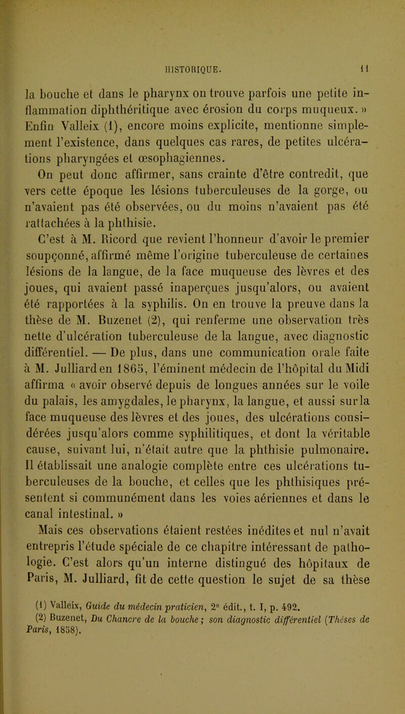 la bouche et dans le pharynx on trouve parfois une petite in- flammation diphthéritique avec érosion du corps muqueux. » Enfin Valleix (1), encore moins explicite, mentionne simple- ment l’existence, dans quelques cas rares, de petites ulcéra- tions pharyngées et œsophagiennes. On peut donc affirmer, sans crainte d’être contredit, que vers cette époque les lésions tuberculeuses de la gorge, ou n’avaient pas été observées, ou du moins n’avaient pas été rattachées à la phthisie. C’est à M. Ricord que revient l’honneur d’avoir le premier soupçonné, affirmé même l’origine tuberculeuse de certaines lésions de la langue, de la face muqueuse des lèvres et des joues, qui avaient passé inaperçues jusqu’alors, ou avaient été rapportées à la syphilis. On en trouve la preuve dans la thèse de M. Buzenet (2), qui renferme une observation très nette d’ulcération tuberculeuse de la langue, avec diagnostic différentiel. — De plus, dans une communication orale faite à M. Julliarden 1865, l’éminent médecin de l’hôpital du Midi affirma « avoir observé depuis de longues années sur le voile du palais, les amygdales, le pharynx, la langue, et aussi surla face muqueuse des lèvres et des joues, des ulcérations consi- dérées jusqu’alors comme syphilitiques, et dont la véritable cause, suivant lui, n’était autre que la phthisie pulmonaire. Il établissait une analogie complète entre ces ulcérations tu- berculeuses de la bouche, et celles que les phthisiques pré- sentent si communément dans les voies aériennes et dans le canal intestinal. » Mais ces observations étaient restées inédites et nul n’avait entrepris l’élude spéciale de ce chapitre intéressant de patho- logie. C’est alors qu’un interne distingué des hôpitaux de Paris, M. Julliard, fit de cette question le sujet de sa thèse (1) Valleix, Guide du médecin praticien, 2° édit., t. I, p. 492. (2) Buzenet, Du Chancre de la bouche; son diagnostic différentiel (Thèses de Paris, 1858).