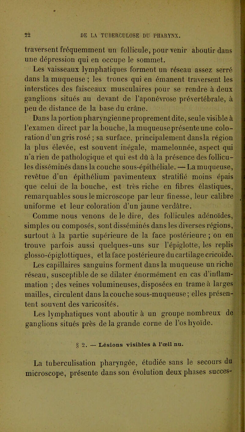 traversent fréquemment un follicule, pour venir aboutir dans une dépression qui en occupe le sommet. Les vaisseaux lymphatiques forment un réseau assez serré dans la muqueuse ; les troncs qui en émanent traversent les interstices des faisceaux musculaires pour se rendre à deux ganglions situés au devant de l’aponévrose prévertébrale, à peu de distance de la base du crâne. Dans la portion pharyngienne proprement dite, seule visible à l’examen direct par la bouche, la muqueuseprésenteune colo- ration d’un gris rosé ; sa surface, principalement dansla région la plus élevée, est souvent inégale, mamelonnée, aspect qui n’a rien de pathologique et qui est dû à la présence des follicu- les disséminés dans la couche sous-épithéliale. — La muqueuse, revêtue d’un épithélium pavimenteux stratifié moins épais que celui de la bouche, est très riche en fibres élastiques, remarquables sous le microscope parleur finesse, leur calibre uniforme et leur coloration d’un jaune verdâtre. Comme nous venons de le dire, des follicules adénoïdes, simples ou composés, sont disséminés dans les diverses régions, surtout à la partie supérieure de la face postérieure ; on en trouve parfois aussi quelques-uns sur l’épiglotte, les replis glosso-épiglottiques, et la face postérieure du cartilage cricoïde. Les capillaires sanguins forment dansla muqueuse un riche réseau, susceptible de se dilater énormément en cas d’inflam- mation ; des veines volumineuses, disposées en trame à larges mailles, circulent dans la couche sous-muqueuse; elles présen- tent souvent des varicosités. Les lymphatiques vont aboutir à un groupe nombreux de ganglions situés près delà grande corne de l’os hyoïde. § 2. — Lésions visibles à l’œil nu. La tuberculisation pharyngée, étudiée sans le secours du microscope, présente dans son évolution deux phases succès-