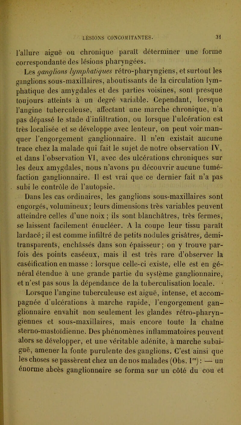 l’allure aiguë ou chronique paraît déterminer une forme correspondante des lésions pharyngées. Les ganglions lymphatiques rétro-pharyngiens, et surtout les ganglions sous-maxillaires, aboutissants de la circulation lym- phatique des amygdales et des parties voisines, sont presque toujours atteints à un degré variable. Cependant, lorsque l’angine tuberculeuse, affectant une marche chronique, n’a pas dépassé le stade d'infiltration, ou lorsque l’ulcération est très localisée et se développe avec lenteur, on peut voir man- quer l’engorgement ganglionnaire. Il n’en existait aucune trace chez la malade qui fait le sujet de notre observation IV, et dans l’observation VI, avec des ulcérations chroniques sur les deux amygdales, nous n’avons pu découvrir aucune tumé- faction ganglionnaire. Il est vrai que ce dernier fait n’a pas subi le contrôle de l’autopsie. Dans les cas ordinaires, les ganglions sous-maxillaires sont engorgés, volumineux; leurs dimensions très variables peuvent atteindre celles d’une noix ; ils sont blanchâtres, très fermes, se laissent facilement énucléer. A la coupe leur tissu paraît lardacé; il est comme infiltré de petits nodules grisâtres, demi- transparents, enchâssés dans son épaisseur; on y trouve par- fois des points caséeux, mais il est très rare d’observer la caséification en masse : lorsque celle-ci existe, elle est en gé- néral étendue à une grande partie du système ganglionnaire, et n’est pas sous la dépendance de la tuberculisation locale. • Lorsque l’angine tuberculeuse est aiguë, intense, et accom- pagnée d’ulcérations à marche rapide, l’engorgement gan- glionnaire envahit non seulement les glandes rétro-pharyn- giennes et sous-maxillaires, mais encore toute la chaîne sterno-mastoïdienne. Des phénomènes inflammatoires peuvent alors se développer, et une véritable adénite, à marche subai- guë, amener la fonte purulente des ganglions. C’est ainsi que les choses se passèrent chez un de nos malades (Obs. lr0) : — un énorme abcès ganglionnaire se forma sur un côté du cou et