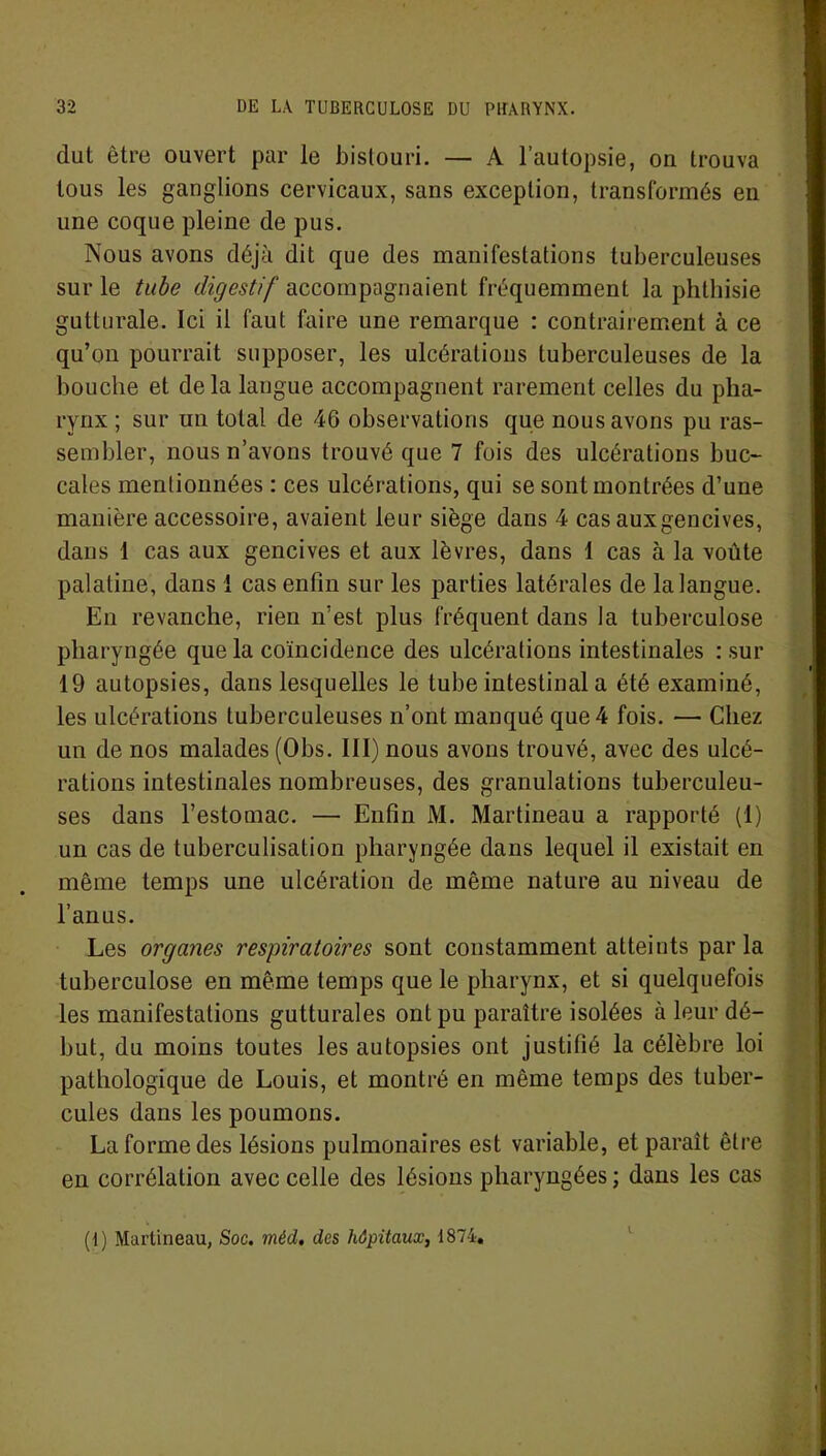 dut être ouvert par le bistouri. — A l’autopsie, on trouva tous les ganglions cervicaux, sans exception, transformés en une coque pleine de pus. Nous avons déjà dit que des manifestations tuberculeuses sur le tube digestif accompagnaient fréquemment la phthisie gutturale. Ici il faut faire une remarque : contrairement à ce qu’on pourrait supposer, les ulcérations tuberculeuses de la bouche et delà langue accompagnent rarement celles du pha- rynx ; sur un total de 46 observations que nous avons pu ras- sembler, nous n’avons trouvé que 7 fois des ulcérations buc- cales mentionnées : ces ulcérations, qui se sont montrées d’une manière accessoire, avaient leur siège dans 4 cas aux gencives, dans 1 cas aux gencives et aux lèvres, dans 1 cas à la voûte palatine, dans 1 cas enfin sur les parties latérales de la langue. En revanche, rien n’est plus fréquent dans la tuberculose pharyngée que la coïncidence des ulcérations intestinales : sur 19 autopsies, dans lesquelles le tube intestinal a été examiné, les ulcérations tuberculeuses n’ont manqué que 4 fois. — Chez un de nos malades (Obs. III) nous avons trouvé, avec des ulcé- rations intestinales nombreuses, des granulations tuberculeu- ses dans l’estomac. — Enfin M. Martineau a rapporté (1) un cas de tuberculisation pharyngée dans lequel il existait en même temps une ulcération de même nature au niveau de l’anus. Les organes respiratoires sont constamment atteints parla tuberculose en même temps que le pharynx, et si quelquefois les manifestations gutturales ont pu paraître isolées à leur dé- but, du moins toutes les autopsies ont justifié la célèbre loi pathologique de Louis, et montré en même temps des tuber- cules dans les poumons. La forme des lésions pulmonaires est variable, et paraît être en corrélation avec celle des lésions pharyngées ; dans les cas (1) Martineau, Soc. méd, des hôpitaux, 1874.