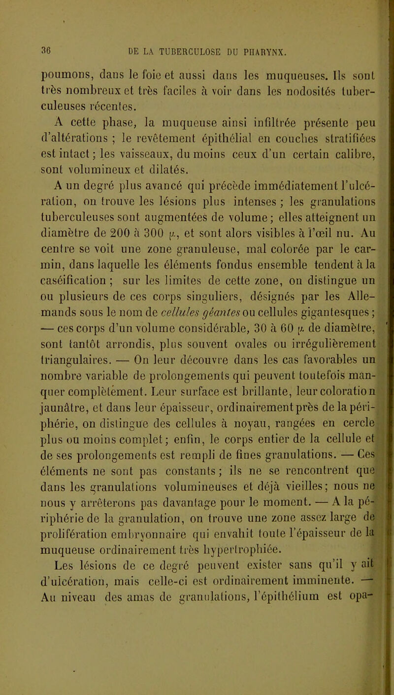 poumons, dans le foie et aussi clans les muqueuses. Ils sont très nombreux et très faciles à voir dans les nodosités tuber- culeuses récentes. A cette phase, la muqueuse ainsi infiltrée présente peu d’altérations ; le revêtement épithélial en couches stratifiées est intact ; les vaisseaux, du moins ceux d’un certain calibre, sont volumineux et dilatés. A un degré plus avancé qui précède immédiatement l’ulcé- ration, on trouve les lésions plus intenses ; les granulations tuberculeuses sont augmentées de volume; elles atteignent un diamètre de 200 à 300 g, et sont alors visibles à l’œil nu. Au centre se voit une zone granuleuse, mal colorée par le car- min, dans laquelle les éléments fondus ensemble tendent à la caséification; sur les limites de cette zone, on distingue un ou plusieurs de ces corps singuliers, désignés par les Alle- mands sous le nom de cellules géantes ou cellules gigantesques ; — ces corps d’un volume considérable, 30 à 60 g de diamètre, sont tantôt arrondis, plus souvent ovales ou irrégulièrement triangulaires. — On leur découvre dans les cas favorables un nombre variable de prolongements qui peuvent toutefois man- quer complètement. Leur surface est brillante, leur coloration jaunâtre, et dans leur épaisseur, ordinairement près de la péri- phérie, on distingue des cellules à noyau, rangées en cercle plus ou moins complet; enfin, le corps entier de la cellule et de ses prolongements est rempli de fines granulations. — Ces éléments ne sont pas constants; ils ne se rencontrent que dans les granulations volumineuses et déjà vieilles; nous ne nous y arrêterons pas davantage pour le moment. — A la pé- riphérie de la granulation, on trouve une zone assez large de prolifération embryonnaire qui envahit toute l’épaisseur delà muqueuse ordinairement très hypertrophiée. Les lésions de ce degré peuvent exister sans qu’il y ait d’ulcération, mais celle-ci est ordinairement imminente. — Au niveau des amas de granulations, l’épithélium est opa-