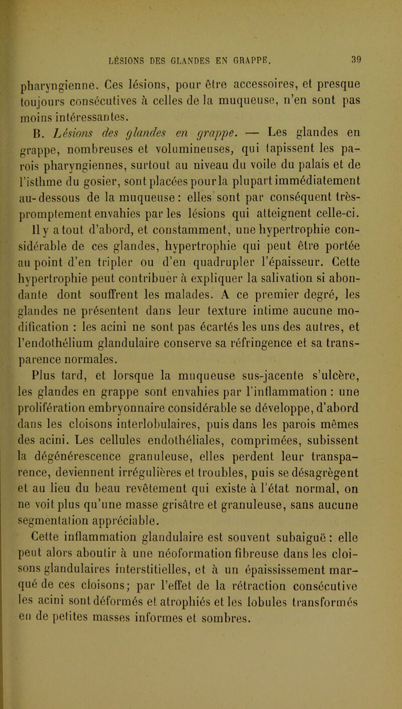 pharyngienne. Ces lésions, pour être accessoires, et presque toujours consécutives à celles (le la muqueuse, n’en sont pas moins intéressantes. D. Lésions des glandes en grappe. — Les glandes en grappe, nombreuses et volumineuses, qui tapissent les pa- rois pharyngiennes, surtout au niveau du voile du palais et de l’isthme du gosier, sont placées pourla plupart immédiatement au-dessous de la muqueuse : elles sont par conséquent très- promptement envahies par les lésions qui atteignent celle-ci. 11 y atout d’abord, et constamment, une hypertrophie con- sidérable de ces glandes, hypertrophie qui peut être portée au point d’en tripler ou d’en quadrupler l’épaisseur. Cette hypertrophie peut contribuer à expliquer la salivation si abon- dante dont souffrent les malades. A ce premier degré, les glandes ne présentent dans leur texture intime aucune mo- dification : les acini ne sont pas écartés les uns des autres, et l’endothélium glandulaire conserve sa réfringence et sa trans- parence normales. Plus tard, et lorsque la muqueuse sus-jacente s’ulcère, les glandes en grappe sont envahies par l’inflammation : une prolifération embryonnaire considérable se développe, d’abord dans les cloisons interlobulaires, puis dans les parois mêmes des acini. Les cellules endothéliales, comprimées, subissent la dégénérescence granuleuse, elles perdent leur transpa- rence, deviennent irrégulières et troubles, puis se désagrègent et au lieu du beau revêtement qui existe à l’état normal, on ne voit plus qu’une masse grisâtre et granuleuse, sans aucune segmentation appréciable. Cette inflammation glandulaire est souvent subaiguë : elle peut alors aboutir à une néoformation fibreuse dans les cloi- sons glandulaires interstitielles, et à un épaississement mar- qué de ces cloisons; par l’effet de la rétraction consécutive les acini sont déformés et atrophiés et les lobules transformés en de petites masses informes et sombres.