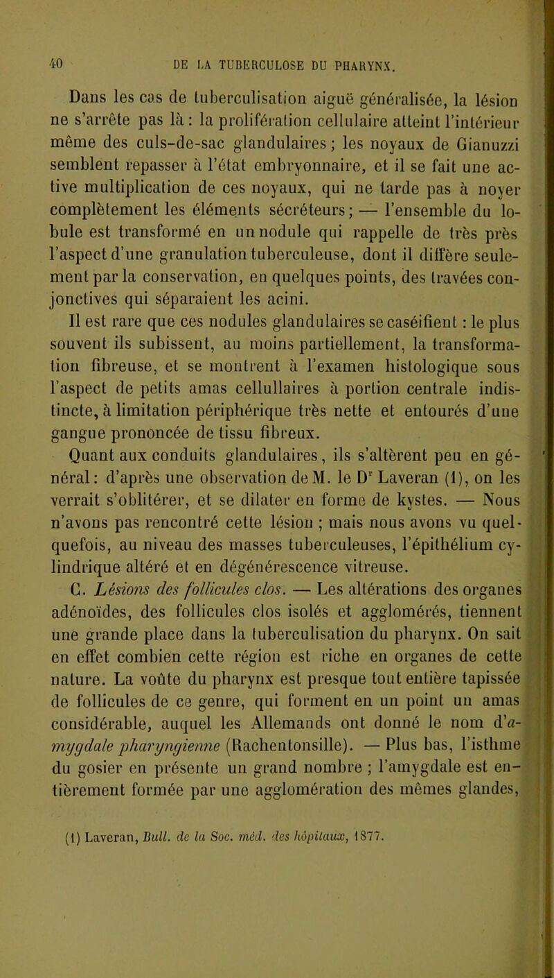 Dans les cas de tuberculisation aiguë généralisée, la lésion ne s’arrête pas là: la prolifération cellulaire atteint l’intérieur même des culs-de-sac glandulaires; les noyaux de Gianuzzi semblent repasser à l’état embryonnaire, et il se fait une ac- tive multiplication de ces noyaux, qui ne larde pas à noyer complètement les éléments sécréteurs; — l’ensemble du lo- bule est transformé en un nodule qui rappelle de très près l’aspect d’une granulation tuberculeuse, dont il diffère seule- ment parla conservation, en quelques points, des travées con- jonctives qui séparaient les acini. 11 est rare que ces nodules glandulaires se caséifient : le plus souvent ils subissent, au moins partiellement, la transforma- tion fibreuse, et se montrent à l’examen histologique sous l’aspect de petits amas cellullaires à portion centrale indis- tincte, à limitation périphérique très nette et entourés d’une gangue prononcée de tissu fibreux. Quant aux conduits glandulaires, ils s’altèrent peu en gé- néral : d’après une observation deM. le D1' Laveran (1), on les verrait s’oblitérer, et se dilater en forme de kystes. — Nous n’avons pas rencontré cette lésion ; mais nous avons vu quel- quefois, au niveau des masses tuberculeuses, l’épithélium cy- lindrique altéré et en dégénérescence vitreuse. C. Lésions des follicules clos. — Les altérations des organes adénoïdes, des follicules clos isolés et agglomérés, tiennent une grande place dans la tuberculisation du pharynx. On sait en effet combien cette région est riche en organes de cette nature. La voûte du pharynx est presque tout entière tapissée de follicules de ce genre, qui forment en un point un amas considérable, auquel les Allemands ont donné le nom dV mygdale pharyngienne (llachentonsille). — Plus bas, l isthme du gosier en présente un grand nombre ; l’amygdale est en- tièrement formée par une agglomération des mêmes glandes,