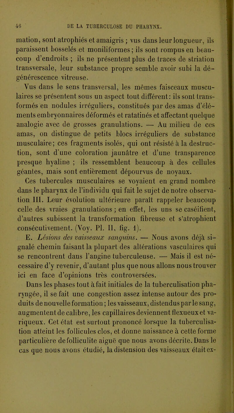 mation, sont atrophiés et amaigris ; vus dans leur longueur, ils paraissent bosselés et moniliformes ; ils sont rompus en beau- coup d’endroits ; ils ne présentent plus de traces de striation transversale, leur substance propre semble avoir subi la dé- générescence vitreuse. Vus dans le sens transversal, les mêmes faisceaux muscu- laires se présentent sous un aspect tout différent: ils sont trans- formés en nodules irréguliers, constitués par des amas d’élé- ments embryonnaires déformés et ratatinés et affectant quelque analogie avec de grosses granulations. — Au milieu de ces amas, on distingue de petits blocs irréguliers de substance musculaire; ces fragments isolés, qui ont résisté à la destruc- tion, sont d’une coloration jaunâtre et d’une transparence presque hyaline ; ils ressemblent beaucoup à des cellules géantes, mais sont entièrement dépourvus de noyaux. Ces tubercules musculaires se voyaient en grand nombre dans le pharynx de l’individu qui fait le sujet de notre observa- tion III. Leur évolution ultérieure paraît rappeler beaucoup celle des vraies granulations ; en effet, les uns se caséifient, d’autres subissent la transformation fibreuse et s’atrophient consécutivement. (Voy. PI. Il, fig. 1). E. Lésions des vaisseaux sanguins. — Nous avons déjà si- gnalé chemin faisant la plupart des altérations vasculaires qui se rencontrent dans l’angine tuberculeuse. — Mais il est né- cessaire d’y revenir, d’autant plus que nous allons nous trouver ici en face d’opinions très controversées. Dans les phases tout à fait initiales de la tuberculisation pha- ryngée, il se fait une congestion assez intense autour des pro- duits de nouvelle formation ; les vaisseaux, distendus parle sang, augmentent de calibre, les capillaires deviennent flexueuxet va- riqueux. Cet état est surtout prononcé lorsque la tuberculisa- tion atteint les follicules clos, et donne naissance à cette forme particulière de folliculite aiguë que nous avons décrite. Dans le cas que nous avons étudié, la distension des vaisseaux était ex-