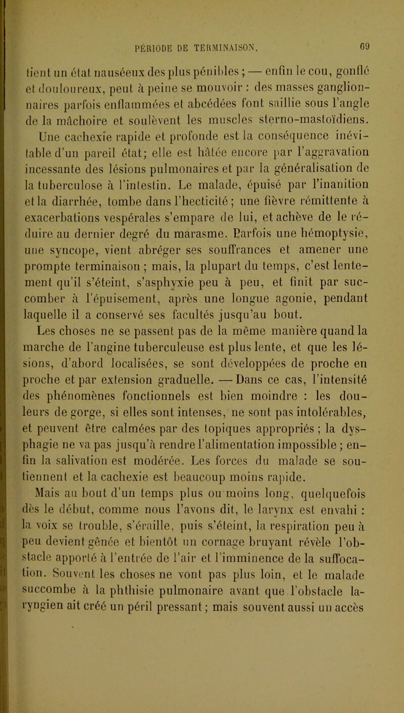 PÉRIODE DE TERMINAISON. 09 tient un état nauséeux des plus pénibles ; — enfin le cou, gonflé et douloureux, peut à peine se mouvoir : des masses ganglion- naires parfois enflammées et abcédées font saillie sous l’angle de la mâchoire et soulèvent les muscles sterno-mastoïdiens. Une cachexie rapide et profonde est la conséquence inévi- table d’un pareil état; elle est hâtée encore par l’aggravation incessante des lésions pulmonaires et par la généralisation de la tuberculose à l’intestin. Le malade, épuisé par l’inanition et la diarrhée, tombe dans l’hecticilé ; une fièvre rémittente à exacerbations vespérales s’empare de lui, et achève de le ré- duire au dernier degré du marasme. Parfois une hémoptysie, une syncope, vient abréger ses souffrances et amener une prompte terminaison ; mais, la plupart du temps, c’est lente- ment qu’il s’éteint, s’asphyxie peu à peu, et finit par suc- comber à l’épuisement, après une longue agonie, pendant laquelle il a conservé ses facultés jusqu’au bout. Les choses ne se passent pas de la même manière quand la marche de l’angine tuberculeuse est plus lente, et que les lé- sions, d’abord localisées, se sont développées de proche en proche et par extension graduelle. — Dans ce cas, l’intensité des phénomènes fonctionnels est bien moindre : les dou- leurs de gorge, si elles sont intenses, ne sont pas intolérables, et peuvent être calmées par des topiques appropriés ; la dys- phagie ne va pas jusqu’à rendre l’alimentation impossible ; en- fin la salivation est modérée. Les forces du malade se sou- tiennent et la cachexie est beaucoup moins rapide. Mais au bout d’un temps plus ou moins long, quelquefois dès le début, comme nous l’avons dit, le larynx est envahi : la voix se trouble, s’éraille, puis s’éteint, la respiration peu à peu devient gênée et bientôt un cornage bruyant révèle l’ob- stacle apporté h l’entrée de l’air et l’imminence de la suffoca- tion. Souvent les choses ne vont pas plus loin, et le malade succombe à la phthisie pulmonaire avant que l’obstacle la- ryngien ait créé un péril pressant ; mais souvent aussi un accès