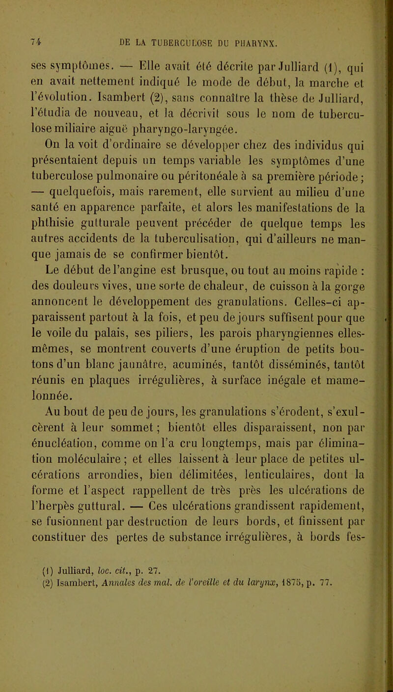 ses symptômes. — Elle avait été décrite par Julliard (1), qui en avait nettement indiqué le mode de début, la marche et l’évolution. Isambert (2), sans connaître la tbèse de Julliard, l’étudia de nouveau, et la décrivit sous le nom de tubercu- lose miliaire aiguë pharyngo-laryngée. On la voit d’ordinaire se développer chez des individus qui présentaient depuis un temps variable les symptômes d’une tuberculose pulmonaire ou péritonéale à sa première période ; — quelquefois, mais rarement, elle survient au milieu d’une santé en apparence parfaite, et alors les manifestations de la phthisie gutturale peuvent précéder de quelque temps les autres accidents de la tuberculisation, qui d’ailleurs ne man- que jamais de se confirmer bientôt. Le début de l’angine est brusque, ou tout au moins rapide : des douleurs vives, une sorte de chaleur, de cuisson à la gorge annoncent le développement des granulations. Celles-ci ap- paraissent partout à la fois, et peu de jours suffisent pour que le voile du palais, ses piliers, les parois pharyngiennes elles- mêmes, se montrent couverts d’une éruption de petits bou- tons d’un blanc jaunâtre, acuminés, tantôt disséminés, tantôt réunis en plaques irrégulières, à surface inégale et mame- lonnée. Au bout de peu de jours, les granulations s’érodent, s’exul- cèrent à leur sommet; bientôt elles disparaissent, non par énucléation, comme on l’a cru longtemps, mais par élimina- tion moléculaire ; et elles laissent à leur place de petites ul- cérations arrondies, bien délimitées, lenticulaires, dont la forme et l’aspect rappellent de très près les ulcérations de l’herpès guttural. — Ces ulcérations grandissent rapidement, se fusionnent par destruction de leurs bords, et finissent par constituer des pertes de substance irrégulières, à bords fes- (1) Julliard, loc. cit., p. 27. (2) Isambert, Annales des mal. de l’oreille et du larynx, 1875, p. 77.