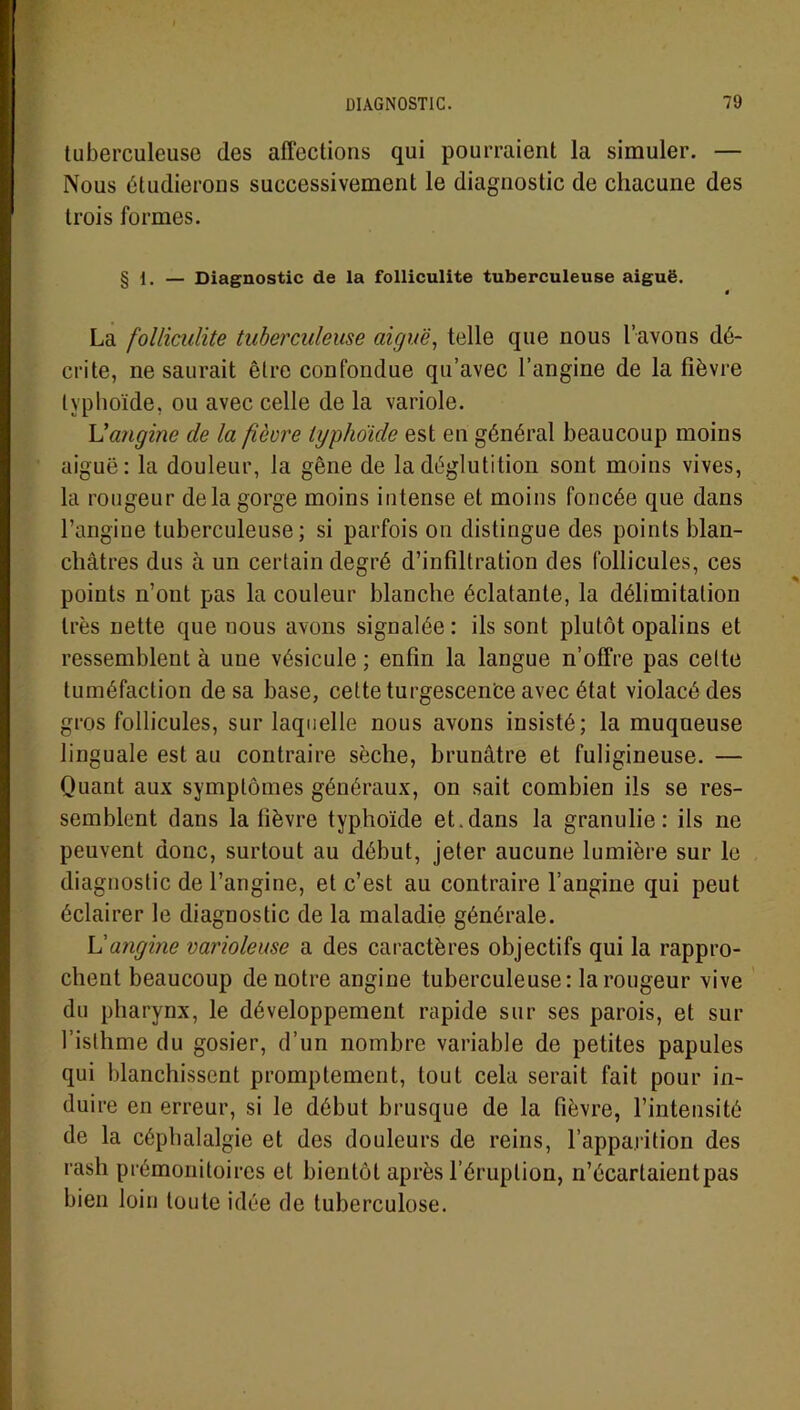 tuberculeuse des affections qui pourraient la simuler. — Nous étudierons successivement le diagnostic de chacune des trois formes. § 1. — Diagnostic de la folliculite tuberculeuse aiguë. ë La folliculite tuberculeuse aiguë, telle que nous l’avons dé- crite, ne saurait être confondue qu’avec l’angine de la fièvre typhoïde, ou avec celle de la variole. L'angine de la fièvre typhoïde est en général beaucoup moins aiguë: la douleur, la gêne de la déglutition sont moins vives, la rougeur delà gorge moins intense et moins foncée que dans l’angine tuberculeuse; si parfois on distingue des points blan- châtres dus à un certain degré d’infiltration des follicules, ces points n’ont pas la couleur blanche éclatante, la délimitation très nette que nous avons signalée : ils sont plutôt opalins et ressemblent à une vésicule ; enfin la langue n’offre pas celte tuméfaction de sa base, cette turgescence avec état violacé des gros follicules, sur laquelle nous avons insisté; la muqueuse linguale est au contraire sèche, brunâtre et fuligineuse. — Quant aux symptômes généraux, on sait combien ils se res- semblent dans la fièvre typhoïde et.dans la granulie : ils ne peuvent donc, surtout au début, jeter aucune lumière sur le diagnostic de l’angine, et c’est au contraire l’angine qui peut éclairer le diagnostic de la maladie générale. L'angine varioleuse a des caractères objectifs qui la rappro- chent beaucoup de notre angine tuberculeuse: la rougeur vive du pharynx, le développement rapide sur ses parois, et sur l’isthme du gosier, d’un nombre variable de petites papules qui blanchissent promptement, tout cela serait fait pour in- duire en erreur, si le début brusque de la fièvre, l’intensité de la céphalalgie et des douleurs de reins, l’apparition des rash prémonitoires et bientôt après l’éruption, n’écartaient pas bien loin toute idée de tuberculose.