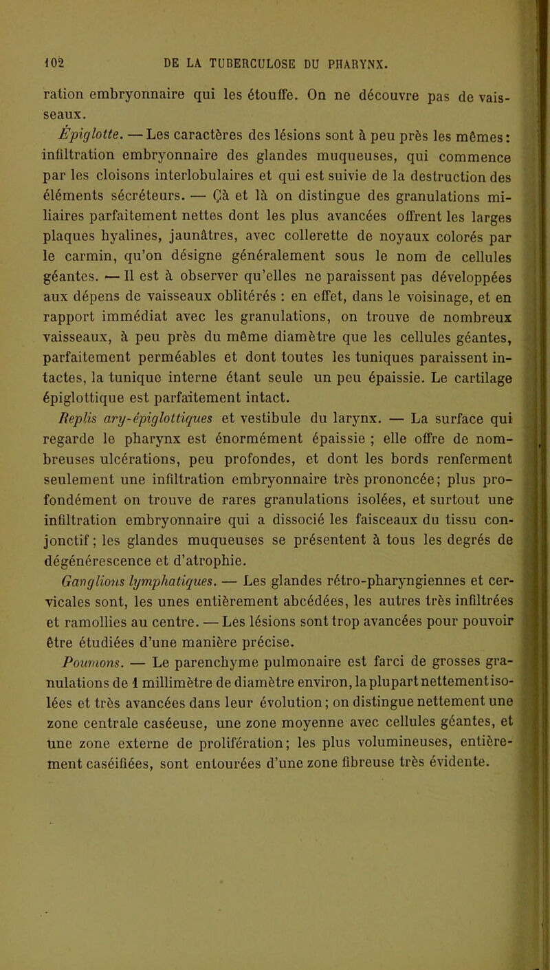 ration embryonnaire qui les étouffe. On ne découvre pas de vais- seaux. Epiglotte. —Les caractères des lésions sont à peu près les mêmes: infiltration embryonnaire des glandes muqueuses, qui commence par les cloisons interlobulaires et qui est suivie de la destruction des éléments sécréteurs. — Çà et là on distingue des granulations mi- liaires parfaitement nettes dont les plus avancées offrent les larges plaques hyalines, jaunâtres, avec collerette de noyaux colorés par le carmin, qu’on désigne généralement sous le nom de cellules géantes. — Il est à observer qu’elles ne paraissent pas développées aux dépens de vaisseaux oblitérés : en effet, dans le voisinage, et en rapport immédiat avec les granulations, on trouve de nombreux vaisseaux, à peu près du même diamètre que les cellules géantes, parfaitement perméables et dont toutes les tuniques paraissent in- tactes, la tunique interne étant seule un peu épaissie. Le cartilage épiglottique est parfaitement intact. Replis ary-épiglottiques et vestibule du larynx. — La surface qui regarde le pharynx est énormément épaissie ; elle offre de nom- breuses ulcérations, peu profondes, et dont les bords renferment seulement une infiltration embryonnaire très prononcée; plus pro- fondément on trouve de rares granulations isolées, et surtout une infiltration embryonnaire qui a dissocié les faisceaux du tissu con- jonctif ; les glandes muqueuses se présentent à tous les degrés de dégénérescence et d’atrophie. Ganglions lymphatiques. — Les glandes rétro-pharyngiennes et cer- vicales sont, les unes entièrement abcédées, les autres très infiltrées et ramollies au centre. — Les lésions sont trop avancées pour pouvoir être étudiées d’une manière précise. Poumons. — Le parenchyme pulmonaire est farci de grosses gra- nulations de 1 millimètre de diamètre environ, la plupart nettementiso- lées et très avancées dans leur évolution ; on distingue nettement une zone centrale caséeuse, une zone moyenne avec cellules géantes, et une zone externe de prolifération; les plus volumineuses, entière- ment caséifiées, sont entourées d’une zone fibreuse très évidente.