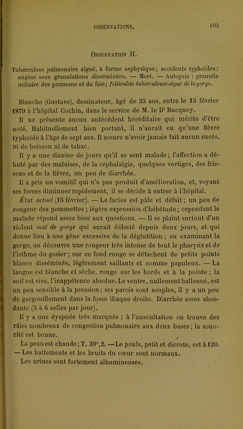 Observation II. Tuberculose pulmonaire aiguë, à forme asphyxique; accidents typhoïdes; angine avec granulations disséminées. — Mort. — Autopsie : granulie miliaire des poumons et du foie; folliculite tuberculeuse uiguè de la gorge. Blanche (Gustave), dessinateur, âgé de 35 ans, entre le 15 février 1879 â l’hôpital Cochin, dans le service de M. le Dr Bucquoy. 11 ne présente aucun antécédent héréditaire qui mérite d’ôtre noté. Habituellement bien portant, il n’aurait eu qu’une fièvre typhoïde à l’âge de sept ans. Il assure n’avoir jamais fait aucun excès, ni de boisson ni de tabac. Il y a une dizaine de jours qu’il se sent malade; l’affection a dé- buté par des malaises, de la céphalalgie, quelques vertiges, des fris- sons et de la fièvre, un peu de diarrhée. 11 a pris un vomitif qui n’a pas produit d’amélioration, et, voyant ses forces diminuer rapidement, il se décide â entrer à l’hôpital. État actuel (15 février). — Le faciès est pâle et défait ; un peu de rougeur des pommettes ; légère expression d’hébétude ; cependant le malade répond assez bien aux questions. — Il se plaint surtout d’un violent mal de gorge qui aurait débuté depuis deux jours, et qui donne lieu à une gêne excessive de la déglutition ; en examinant la gorge, on découvre une rougeur très intense de tout le pharynx et de l’isthme du gosier ; sur ce fond rouge se détachent de petits points blancs disséminés, légèrement saillants et comme papuleux. — La langue est blanche et sèche, rouge sur les bords et â la pointe ; la soif est vive, l’inappétence absolue. Le ventre, nullement ballonné, est un peu sensible à la pression ; ses parois sont souples, il y a un peu de gargouillement dans la fosse iliaque droite. Diarrhée assez abon- dante (5 à 6 selles par jour). 11 y a une dyspnée très marquée ; à l’auscultation on trouve des râles nombreux de congestion pulmonaire aux deux bases ; la sono- rité est bonne. * La peau est chaude ; T. 39°,2. —Le pouls, petit et dicrote, est à 120. — Les battements et les bruits du cœur sont normaux. Les urines sont fortement albumineuses.