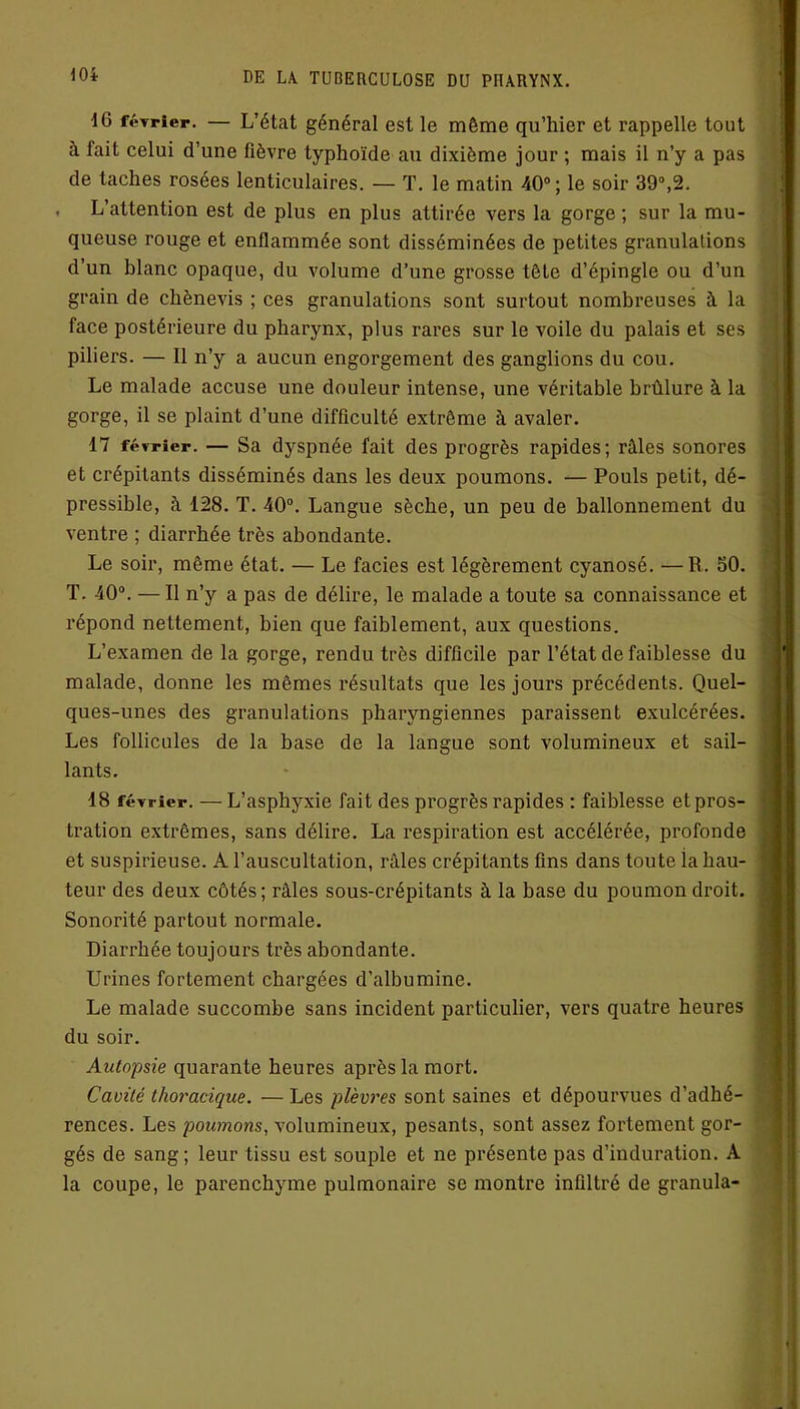 ■16 février. — L’état général est le môme qu’hier et rappelle tout à fait celui d’une fièvre typhoïde au dixième jour ; mais il n’y a pas de taches rosées lenticulaires. — T. le matin 40°; le soir 39°,2. . L’attention est de plus en plus attirée vers la gorge ; sur la mu- queuse rouge et enflammée sont disséminées de petites granulations d’un blanc opaque, du volume d’une grosse tête d’épingle ou d’un grain de chènevis ; ces granulations sont surtout nombreuses à la face postérieure du pharynx, plus rares sur le voile du palais et ses piliers. — Il n’y a aucun engorgement des ganglions du cou. Le malade accuse une douleur intense, une véritable brûlure à la gorge, il se plaint d’une difficulté extrême à avaler. 17 février. — Sa dyspnée fait des progrès rapides; râles sonores et crépitants disséminés dans les deux poumons. — Pouls petit, dé- pressible, à 128. T. 40°. Langue sèche, un peu de ballonnement du ventre ; diarrhée très abondante. Le soir, même état. — Le faciès est légèrement cyanosé. —R. 50. T. 40°. — Il n’y a pas de délire, le malade a toute sa connaissance et répond nettement, bien que faiblement, aux questions. L’examen de la gorge, rendu très difficile par l’état de faiblesse du malade, donne les mêmes résultats que les jours précédents. Quel- ques-unes des granulations pharyngiennes paraissent exulcérées. Les follicules de la base de la langue sont volumineux et sail- lants. 18 février. — L’asphyxie fait des progrès rapides : faiblesse etpros- tration extrêmes, sans délire. La respiration est accélérée, profonde et suspirieuse. A l’auscultation, râles crépitants fins dans toute ia hau- teur des deux côtés; râles sous-crépitants à la base du poumon droit. Sonorité partout normale. Diarrhée toujours très abondante. Urines fortement chargées d’albumine. Le malade succombe sans incident particulier, vers quatre heures du soir. Autopsie quarante heures après la mort. Cavité thoracique. — Les plèvres sont saines et dépourvues d’adhé- rences. Les poumons, volumineux, pesants, sont assez fortement gor- gés de sang; leur tissu est souple et ne présente pas d’induration. A la coupe, le parenchyme pulmonaire se montre infiltré de granula-