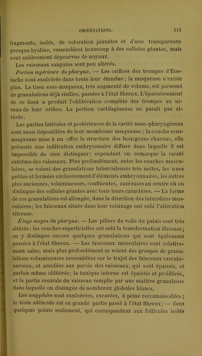 fragments, isolés, de coloration jaunâtre et d’une transparence presque hyaline, ressemblent beaucoup à des cellules géantes, mais sont entièrement dépourvus de noyaux. Les vaisseaux sanguins sont peu altérés. Portion supérieure du pharynx. —Les orifices des trompes d’Eus- tache sont exulcérés dans toute leur étendue ; la muqueuse n’existe plus. Le tissu sous-muqueux, très augmenté de volume, est parsemé de granulations déjà vieilles, passées à l’état fibreux. L’épaississement de ce tissu a produit l’oblitération complète des trompes au ni- veau de leur orifice. La portion cartilagineuse ne paraît pas al- térée. Les parties latérales et postérieures delà cavité naso-pharyngienne sont aussi dépouillées de leur membrane muqueuse ; la couche sous- muqueuse mise à nu offre la structure des bourgeons charnus, elle présente une infiltration embryonnaire diffuse dans laquelle il est impossible de rien distinguer; cependant on remarque la rareté extrême des vaisseaux. Plus profondément, entre les couches muscu- laires, se voient des granulations tuberculeuses très nettes, les unes petites et formées exclusivement d’éléments embryonnaires, les autres plus anciennes, volumineuses, confluentes, caséeuses au centre où on distingue des cellules géantes avec tous leurs caractères. — La forme de ces granulations est allongée, dans la direction des interstices mus- culaires; les faisceaux situés dans leur voisinage ont subi l’altération vitreuse. Étage moyen du pharynx. — Les piliers du voile du palais sont très altérés; les couches superficielles ont subi la transformation fibreuse; on y distingue encore quelques granulations qui sont également passées à l’état fibreux. — Les faisceaux musculaires sont relative- ment sains, mais plus profondément se voient des groupes de granu- lations volumineuses rassemblées sur le trajet des faisceaux vasculo- nerveux, et accolées aux parois des vaisseaux, qui sont épaissis, et parfois même oblitérés; la tunique interne est épaissie et proliférée, et la partie centrale du vaisseau remplie par une matière granuleuse dans laquelle on distingue de nombreux globules blancs. Les amygdales sont exulcérées, excavées, à peine reconnaissables ; le tissu adénoïde est en grande partie passé à l’état fibreux; — dans quelques points seulement, qui correspondent aux follicules isolés